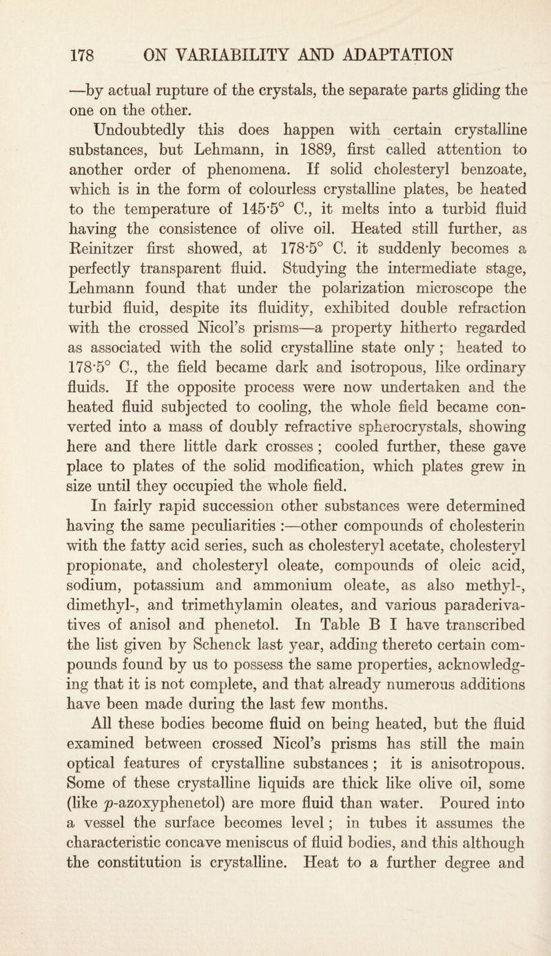 —by actual rupture of tbe crystals, the separate parts gliding the one on the other. Undoubtedly this does happen with certain crystalline substances, but Lehmann, in 1889, first called attention to another order of phenomena. If solid cholesteryl benzoate, which is in the form of colourless crystalline plates, be heated to the temperature of 145*5° C., it melts into a turbid fluid having the consistence of olive oil. Heated still further, as Reinitzer first showed, at 178*5° C. it suddenly becomes a perfectly transparent fluid. Studying the intermediate stage, Lehmann found that under the polarization microscope the turbid fluid, despite its fluidity, exhibited double refraction with the crossed NicoFs prisms—a property hitherto regarded as associated with the solid crystalline state only ; heated to 178*5° C., the field became dark and isotropous, like ordinary fluids. If the opposite process were now undertaken and the heated fluid subjected to cooling, the whole field became con¬ verted into a mass of doubly refractive spherocrystals, showing here and there little dark crosses ; cooled further, these gave place to plates of the solid modification, which plates grew in size until they occupied the whole field. In fairly rapid succession other substances were determined having the same peculiarities :—other compounds of cholesterin with the fatty acid series, such as cholesteryl acetate, cholesteryl propionate, and cholesteryl oleate, compounds of oleic acid, sodium, potassium and ammonium oleate, as also methyl-, dimethyl-, and trimethylamin oleates, and various paraderiva- tives of anisol and phenetol. In Table B I have transcribed the list given by Schenck last year, adding thereto certain com¬ pounds found by us to possess the same properties, acknowledg¬ ing that it is not complete, and that already numerous additions have been made during the last few months. All these bodies become fluid on being heated, but the fluid examined between crossed NicoFs prisms has still the main optical features of crystalline substances ; it is anisotropous. Some of these crystalline liquids are thick like olive oil, some (like p-azoxyphenetol) are more fluid than water. Poured into a vessel the surface becomes level; in tubes it assumes the characteristic concave meniscus of fluid bodies, and this although the constitution is crystalline. Heat to a further degree and