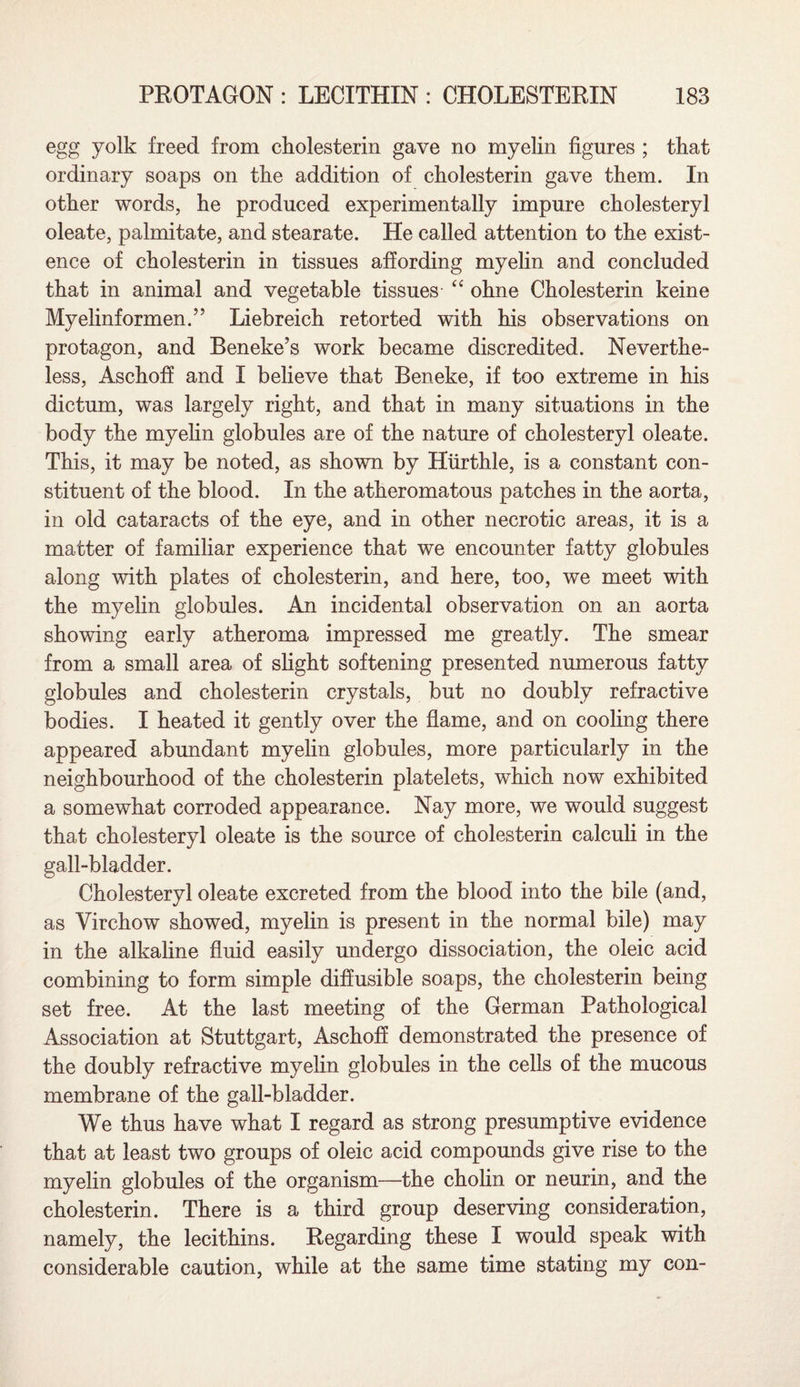 egg yolk freed from cholesterin gave no myelin figures ; that ordinary soaps on the addition of cholesterin gave them. In other words, he produced experimentally impure cholesteryl oleate, palmitate, and stearate. He called attention to the exist¬ ence of cholesterin in tissues affording myelin and concluded that in animal and vegetable tissues “ ohne Cholesterin keine Myelinformen.” Liebreich retorted with his observations on protagon, and Beneke’s work became discredited. Neverthe¬ less, Aschoff and I believe that Beneke, if too extreme in his dictum, was largely right, and that in many situations in the body the myelin globules are of the nature of cholesteryl oleate. This, it may be noted, as shown by Hurthle, is a constant con¬ stituent of the blood. In the atheromatous patches in the aorta, in old cataracts of the eye, and in other necrotic areas, it is a matter of familiar experience that we encounter fatty globules along with plates of cholesterin, and here, too, we meet with the myelin globules. An incidental observation on an aorta showing early atheroma impressed me greatly. The smear from a small area of slight softening presented numerous fatty globules and cholesterin crystals, but no doubly refractive bodies. I heated it gently over the flame, and on cooling there appeared abundant myelin globules, more particularly in the neighbourhood of the cholesterin platelets, which now exhibited a somewhat corroded appearance. Nay more, we would suggest that cholesteryl oleate is the source of cholesterin calculi in the gall-bladder. Cholesteryl oleate excreted from the blood into the bile (and, as Virchow showed, myelin is present in the normal bile) may in the alkaline fluid easily undergo dissociation, the oleic acid combining to form simple diffusible soaps, the cholesterin being set free. At the last meeting of the German Pathological Association at Stuttgart, Aschoff demonstrated the presence of the doubly refractive myelin globules in the cells of the mucous membrane of the gall-bladder. We thus have what I regard as strong presumptive evidence that at least two groups of oleic acid compounds give rise to the myelin globules of the organism—the cholin or neurin, and the cholesterin. There is a third group deserving consideration, namely, the lecithins. Regarding these I would speak with considerable caution, while at the same time stating my con-