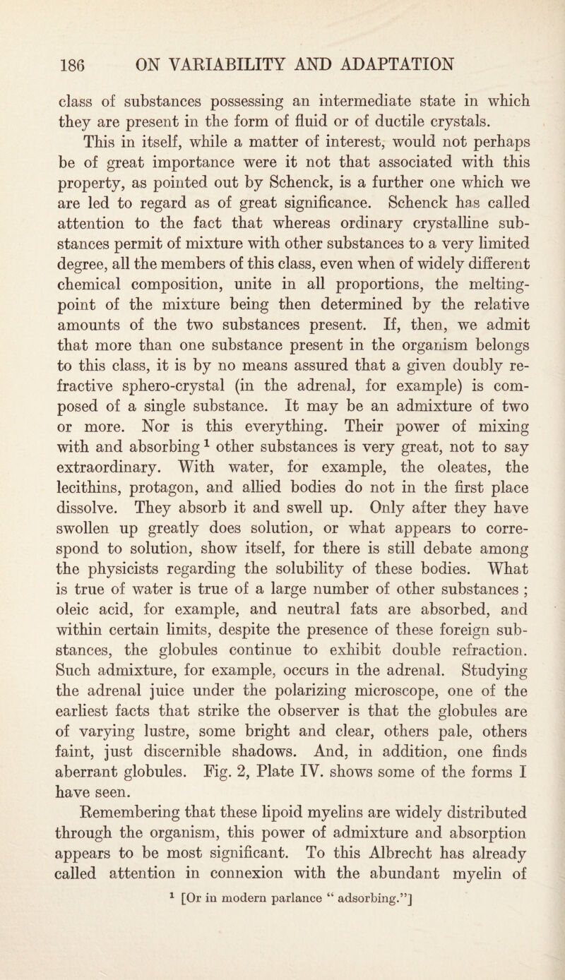 class of substances possessing an intermediate state in which they are present in the form of fluid or of ductile crystals. This in itself, while a matter of interest, would not perhaps be of great importance were it not that associated with this property, as pointed out by Schenck, is a further one which we are led to regard as of great significance. Schenck has called attention to the fact that whereas ordinary crystalline sub¬ stances permit of mixture with other substances to a very limited degree, all the members of this class, even when of widely different chemical composition, unite in all proportions, the melting- point of the mixture being then determined by the relative amounts of the two substances present. If, then, we admit that more than one substance present in the organism belongs to this class, it is by no means assured that a given doubly re¬ fractive sphero-crystal (in the adrenal, for example) is com¬ posed of a single substance. It may be an admixture of two or more. Nor is this everything. Their power of mixing with and absorbing1 other substances is very great, not to say extraordinary. With water, for example, the oleates, the lecithins, protagon, and allied bodies do not in the first place dissolve. They absorb it and swell up. Only after they have swollen up greatly does solution, or what appears to corre¬ spond to solution, show itself, for there is still debate among the physicists regarding the solubility of these bodies. What is true of water is true of a large number of other substances ; oleic acid, for example, and neutral fats are absorbed, and within certain limits, despite the presence of these foreign sub¬ stances, the globules continue to exhibit double refraction. Such admixture, for example, occurs in the adrenal. Studying the adrenal juice under the polarizing microscope, one of the earliest facts that strike the observer is that the globules are of varying lustre, some bright and clear, others pale, others faint, just discernible shadows. And, in addition, one finds aberrant globules. Fig. 2, Plate IV. shows some of the forms I have seen. Remembering that these lipoid myelins are widely distributed through the organism, this power of admixture and absorption appears to be most significant. To this Albrecht has already called attention in connexion with the abundant myelin of 1 [Or in modern parlance “ adsorbing.”]