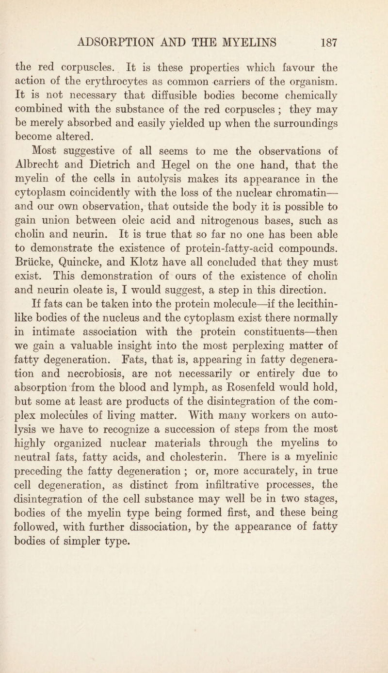 the red corpuscles. It is these properties which favour the action of the erythrocytes as common carriers of the organism. It is not necessary that diffusible bodies become chemically combined with the substance of the red corpuscles ; they may be merely absorbed and easily yielded up when the surroundings become altered. Most suggestive of all seems to me the observations of Albrecht and Dietrich and Hegel on the one hand, that the myelin of the cells in autolysis makes its appearance in the cytoplasm coincidently with the loss of the nuclear chromatin— and our own observation, that outside the body it is possible to gain union between oleic acid and nitrogenous bases, such as cholin and neurin. It is true that so far no one has been able to demonstrate the existence of protein-fatty-acid compounds. Briicke, Quincke, and Klotz have all concluded that they must exist. This demonstration of ours of the existence of cholin and neurin oleate is, I would suggest, a step in this direction. If fats can be taken into the protein molecule—if the lecithin¬ like bodies of the nucleus and the cytoplasm exist there normally in intimate association with the protein constituents—then we gain a valuable insight into the most perplexing matter of fatty degeneration. Eats, that is, appearing in fatty degenera¬ tion and necrobiosis, are not necessarily or entirely due to absorption from the blood and lymph, as Rosenfeld would hold, but some at least are products of the disintegration of the com¬ plex molecules of living matter. With many workers on auto¬ lysis we have to recognize a succession of steps from the most highly organized nuclear materials through the myelins to neutral fats, fatty acids, and cholesterin. There is a myelinic preceding the fatty degeneration ; or, more accurately, in true cell degeneration, as distinct from infiltrative processes, the disintegration of the cell substance may well be in two stages, bodies of the myelin type being formed first, and these being followed, with further dissociation, by the appearance of fatty bodies of simpler type.