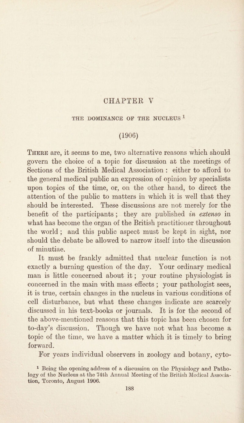 CHAPTER V THE DOMINANCE OF THE NUCLEUS 1 (1906) There are, it seems to me, two alternative reasons which should govern the choice of a topic for discussion at the meetings of Sections of the British Medical Association : either to afford to the general medical public an expression of opinion by specialists upon topics of the time, or, on the other hand, to direct the attention of the public to matters in which it is well that they should be interested. These discussions are not merely for the benefit of the participants ; they are published in extenso in what has become the organ of the British practitioner throughout the world ; and this public aspect must be kept in sight, nor should the debate be allowed to narrow itself into the discussion of minutiae. It must be frankly admitted that nuclear function is not exactly a burning question of the day. Your ordinary medical man is little concerned about it; your routine physiologist is concerned in the main with mass effects ; your pathologist sees, it is true, certain changes in the nucleus in various conditions of cell disturbance, but what these changes indicate are scarcely discussed in his text-books or journals. It is for the second of the above-mentioned reasons that this topic has been chosen for to-day’s discussion. Though we have not what has become a topic of the time, we have a matter which it is timely to bring forward. For years individual observers in zoology and botany, cyto- 1 Being the opening address of a discussion on the Physiology and Patho¬ logy of the Nucleus at the 74th Annual Meeting of the British Medical Associa¬ tion, Toronto, August 1906,