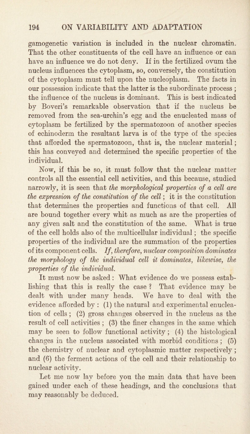 gamogenetic variation is included in the nuclear chromatin. That the other constituents of the cell have an influence or can have an influence we do not deny. If in the fertilized ovum the nucleus influences the cytoplasm, so, conversely, the constitution of the cytoplasm must tell upon the nucleoplasm. The facts in our possession indicate that the latter is the subordinate process ; the influence of the nucleus is dominant. This is best indicated by Boveri’s remarkable observation that if the nucleus be removed from the sea-urchin’s egg and the enucleated mass of cj^toplasm be fertilized by the spermatozoon of another species of echinoderm the resultant larva is of the type of the species that afforded the spermatozoon, that is, the nuclear material; this has conveyed and determined the specific properties of the individual. Now, if this be so, it must follow that the nuclear matter controls all the essential cell activities, and this because, studied narrowly, it is seen that the morphological properties of a cell are the expression of the constitution of the cell; it is the constitution that determines the properties and functions of that cell. All are bound together every whit as much as are the properties of any given salt and the constitution of the same. What is true of the cell holds also of the multicellular individual; the specific properties of the individual are the summation of the properties of its component cells. If, therefore, nuclear composition dominates the morphology of the individual cell it dominates, likewise, the properties of the individual. It must now be asked : What evidence do we possess estab¬ lishing that this is really the case ? That evidence may be dealt with under many heads. We have to deal with the evidence afforded by : (1) the natural and experimental enuclea¬ tion of cells ; (2) gross changes observed in the nucleus as the result of cell activities ; (3) the finer changes in the same which may be seen to follow functional activity ; (4) the histological changes in the nucleus associated with morbid conditions ; (5) the chemistry of nuclear and cytoplasmic matter respectively ; and (6) the ferment actions of the cell and their relationship to nuclear activity. Let me now lav before you the main data that have been gained under each of these headings, and the conclusions that may reasonably be deduced.