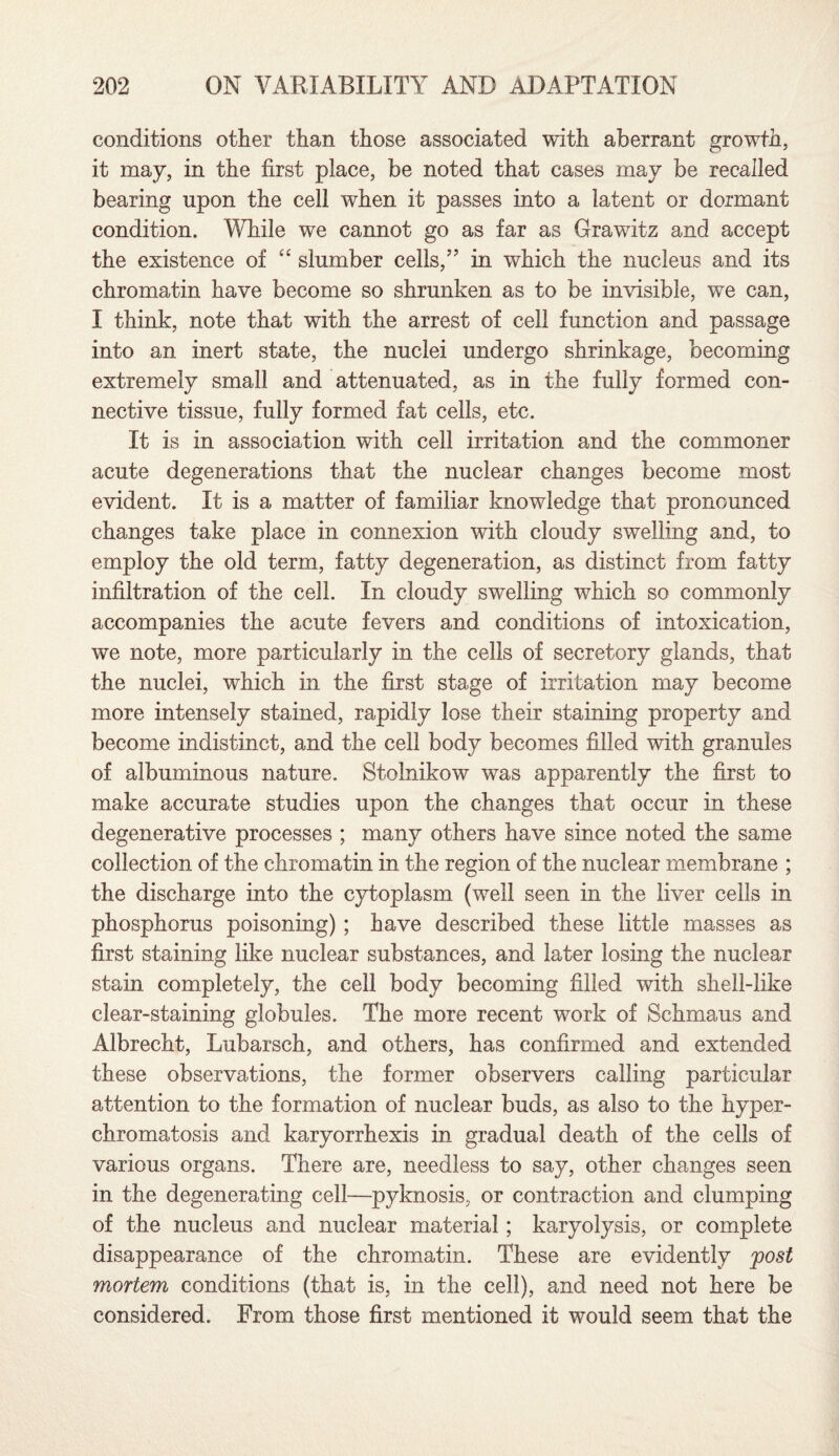 conditions other than those associated with aberrant growth, it may, in the first place, be noted that cases may be recalled bearing upon the cell when it passes into a latent or dormant condition. While we cannot go as far as Grawitz and accept the existence of “ slumber cells/5 in which the nucleus and its chromatin have become so shrunken as to be invisible, we can, I think, note that with the arrest of cell function and passage into an inert state, the nuclei undergo shrinkage, becoming extremely small and attenuated, as in the fully formed con¬ nective tissue, fully formed fat cells, etc. It is in association with cell irritation and the commoner acute degenerations that the nuclear changes become most evident. It is a matter of familiar knowledge that pronounced changes take place in connexion with cloudy swelling and, to employ the old term, fatty degeneration, as distinct from fatty infiltration of the cell. In cloudy swelling which so commonly accompanies the acute fevers and conditions of intoxication, we note, more particularly in the cells of secretory glands, that the nuclei, which in the first stage of irritation may become more intensely stained, rapidly lose their staining property and become indistinct, and the cell body becomes filled with granules of albuminous nature. Stolnikow was apparently the first to make accurate studies upon the changes that occur in these degenerative processes ; many others have since noted the same collection of the chromatin in the region of the nuclear membrane ; the discharge into the cytoplasm (well seen in the liver cells in phosphorus poisoning) ; have described these little masses as first staining like nuclear substances, and later losing the nuclear stain completely, the cell body becoming filled with shell-like clear-staining globules. The more recent work of Schmaus and Albrecht, Lubarsch, and others, has confirmed and extended these observations, the former observers calling particular attention to the formation of nuclear buds, as also to the hyper- chromatosis and karyorrhexis in gradual death of the cells of various organs. There are, needless to say, other changes seen in the degenerating cell—pyknosis, or contraction and clumping of the nucleus and nuclear material; karyolysis, or complete disappearance of the chromatin. These are evidently post mortem conditions (that is, in the cell), and need not here be considered. From those first mentioned it would seem that the