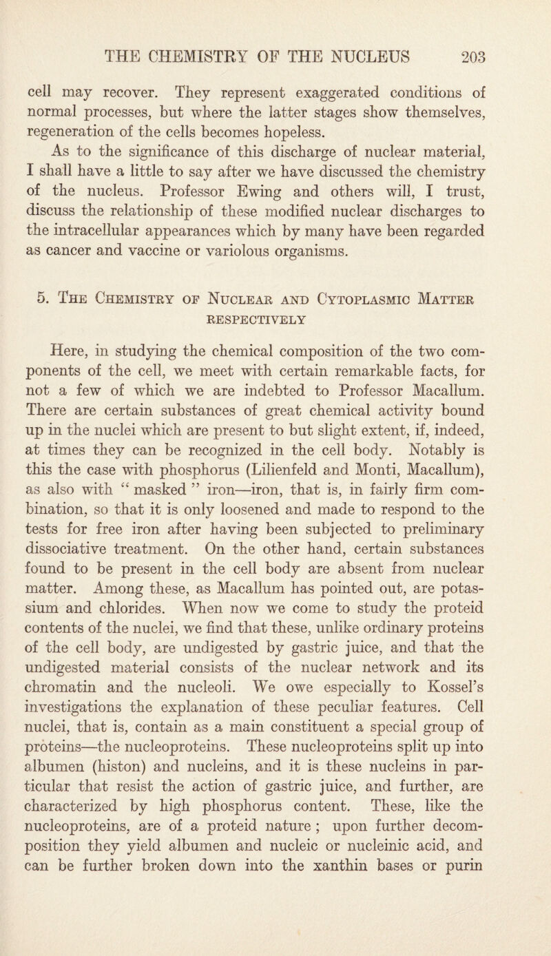 cell may recover. They represent exaggerated conditions of normal processes, but where the latter stages show themselves, regeneration of the cells becomes hopeless. As to the significance of this discharge of nuclear material, I shall have a little to say after we have discussed the chemistry of the nucleus. Professor Ewing and others will, I trust, discuss the relationship of these modified nuclear discharges to the intracellular appearances which by many have been regarded as cancer and vaccine or variolous organisms. 5. The Chemistry of Nuclear and Cytoplasmic Matter RESPECTIVELY Here, in studying the chemical composition of the two com¬ ponents of the cell, we meet with certain remarkable facts, for not a few of which we are indebted to Professor Macallum. There are certain substances of great chemical activity bound up in the nuclei which are present to but slight extent, if, indeed, at times they can be recognized in the cell body. Notably is this the case with phosphorus (Lilienfeld and Monti, Macallum), as also with “ masked ” iron—iron, that is, in fairly firm com¬ bination, so that it is only loosened and made to respond to the tests for free iron after having been subjected to preliminary dissociative treatment. On the other hand, certain substances found to be present in the cell body are absent from nuclear matter. Among these, as Macallum has pointed out, are potas¬ sium and chlorides. When now we come to study the proteid contents of the nuclei, we find that these, unlike ordinary proteins of the cell body, are undigested by gastric juice, and that the undigested material consists of the nuclear network and its chromatin and the nucleoli. We owe especially to Kossel’s investigations the explanation of these peculiar features. Cell nuclei, that is, contain as a main constituent a special group of proteins—the nucleoproteins. These nucleoproteins split up into albumen (histon) and nucleins, and it is these nucleins in par¬ ticular that resist the action of gastric juice, and further, are characterized by high phosphorus content. These, like the nucleoproteins, are of a proteid nature ; upon further decom¬ position they yield albumen and nucleic or nucleinic acid, and can be further broken down into the xanthin bases or purin