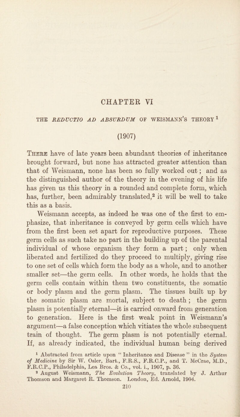 THE REDUCTIO AD ABSURDUM OF WEISMANN’S THEORY1 (1907) There have of late years been abundant theories of inheritance brought forward, but none has attracted greater attention than that of Weismann, none has been so fully worked out; and as the distinguished author of the theory in the evening of his life has given us this theory in a rounded and complete form, which has, further, been admirably translated,2 it will be well to take this as a basis. Weismann accepts, as indeed he was one of the first to em¬ phasize, that inheritance is conveyed by germ cells which have from the first been set apart for reproductive purposes. These germ cells as such take no part in the building up of the parental individual of whose organism they form a part; only when liberated and fertilized do they proceed to multiply, giving rise to one set of cells which form the body as a whole, and to another smaller set—the germ cells. In other words, he holds that the germ cells contain within them two constituents, the somatic or body plasm and the germ plasm. The tissues built up by the somatic plasm are mortal, subject to death ; the germ plasm is potentially eternal—it is carried onward from generation to generation. Here is the first weak point in Weismann’s argument—a false conception which vitiates the whole subsequent train of thought. The germ plasm is not potentially eternal. If, as already indicated, the individual human being derived 1 Abstracted from article upon “ Inheritance and Disease ” in the System of Medicine by Sir W. Osier, Bart., F.R.S., F.R.C.P., and T. McCrae, M.D., F.R.C.P., Philadelphia, Lea Bros. & Co., vol. i., 1907, p. 36. 2 August Weismann, The Evolution Theory, translated by J. Arthur Thomson and Margaret R. Thomson. London, Ed. Arnold, 1904.