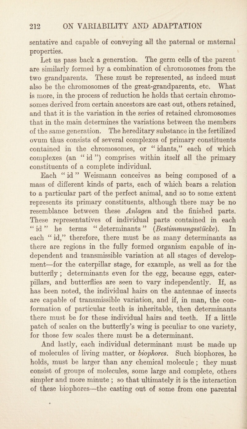 sentative and capable of conveying all the paternal or maternal properties. Let us pass back a generation. The germ cells of the parent are similarly formed by a combination of chromosomes from the two grandparents. These must be represented, as indeed must also be the chromosomes of the great-grandparents, etc. What is more, in the process of reduction he holds that certain chromo¬ somes derived from certain ancestors are cast out, others retained, and that it is the variation in the series of retained chromosomes that in the main determines the variations between the members of the same generation. The hereditary substance in the fertilized ovum thus consists of several complexes of primary constituents contained in the chromosomes, or “ idants,” each of which complexes (an “ id ”) comprises within itself all the primary constituents of a complete individual. Each “ id ” Weismann conceives as being composed of a mass of different kinds of parts, each of which bears a relation to a particular part of the perfect animal, and so to some extent represents its primary constituents, although there may be no resemblance between these Anlagen and the finished parts. These representatives of individual parts contained in each “ id ” he terms “ determinants ” (Bestimmungsslucke). In each “id,” therefore, there must be as many determinants as there are regions in the fully formed organism capable of in¬ dependent and transmissible variation at all stages of develop¬ ment—for the caterpillar stage, for example, as well as for the butterfly; determinants even for the egg, because eggs, cater¬ pillars, and butterflies are seen to vary independently. If, as has been noted, the individual hairs on the antennae of insects are capable of transmissible variation, and if, in man, the con¬ formation of particular teeth is inheritable, then determinants there must be for these individual hairs and teeth. If a little patch of scales on the butterfly’s wing is peculiar to one variety, for those few scales there must be a determinant. And lastly, each individual determinant must be made up of molecules of living matter, or biophores. Such biophores, he holds, must be larger than any chemical molecule ; they must consist of groups of molecules, some large and complete, others simpler and more minute ; so that ultimately it is the interaction of these biophores—the casting out of some from one parental