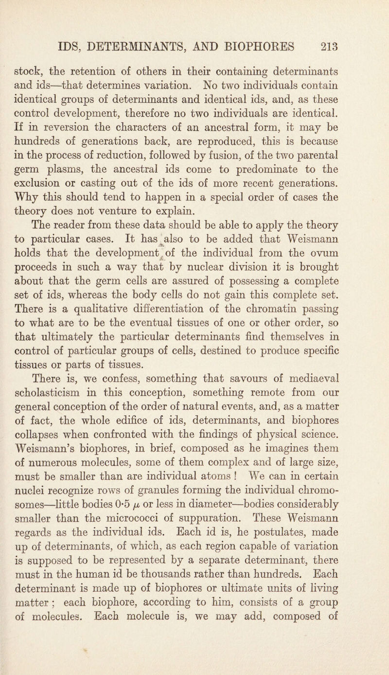 stock, the retention of others in their containing determinants and ids—that determines variation. No two individuals contain identical groups of determinants and identical ids, and, as these control development, therefore no two individuals are identical. If in reversion the characters of an ancestral form, it may be hundreds of generations back, are reproduced, this is because in the process of reduction, followed by fusion, of the two parental germ plasms, the ancestral ids come to predominate to the exclusion or casting out of the ids of more recent generations. Why this should tend to happen in a special order of cases the theory does not venture to explain. The reader from these data should be able to apply the theory to particular cases. It has also to be added that Weismann holds that the development of the individual from the ovum proceeds in such a way that by nuclear division it is brought about that the germ cells are assured of possessing a complete set of ids, whereas the body cells do not gain this complete set. There is a qualitative differentiation of the chromatin passing to what are to be the eventual tissues of one or other order, so that ultimately the particular determinants find themselves in control of particular groups of cells, destined to produce specific tissues or parts of tissues. There is, we confess, something that savours of mediaeval scholasticism in this conception, something remote from our general conception of the order of natural events, and, as a matter of fact, the whole edifice of ids, determinants, and biophores collapses when confronted with the findings of physical science. Weismann’s biophores, in brief, composed as he imagines them of numerous molecules, some of them complex and of large size, must be smaller than are individual atoms ! We can in certain nuclei recognize rows of granules forming the individual chromo¬ somes—little bodies 0-5 \x or less in diameter—bodies considerably smaller than the micrococci of suppuration. These Weismann regards as the individual ids. Each id is, he postulates, made up of determinants, of which, as each region capable of variation is supposed to be represented by a separate determinant, there must in the human id be thousands rather than hundreds. Each determinant is made up of biophores or ultimate units of living matter ; each biophore, according to him, consists of a group of molecules. Each molecule is, we may add, composed of