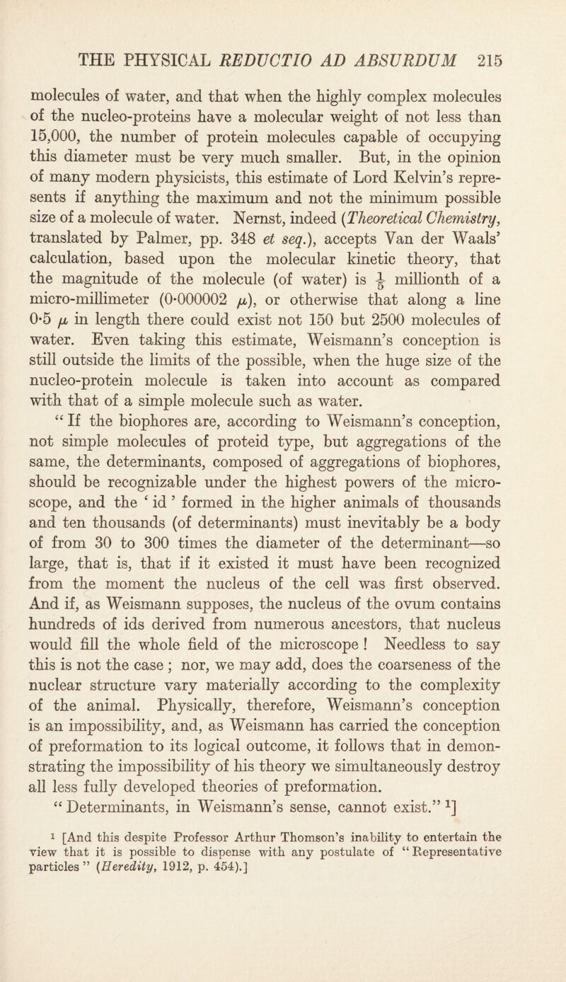 molecules of water, and that when the highly complex molecules of the nucleo-proteins have a molecular weight of not less than 15,000, the number of protein molecules capable of occupying this diameter must be very much smaller. But, in the opinion of many modern physicists, this estimate of Lord Kelvin’s repre¬ sents if anything the maximum and not the minimum possible size of a molecule of water. Nernst, indeed (Theoretical Chemistry, translated by Palmer, pp. 348 et seq.), accepts Van der Waals’ calculation, based upon the molecular kinetic theory, that the magnitude of the molecule (of water) is 1 millionth of a micro-millimeter (0*000002 fT), or otherwise that along a line 0*5 fju in length there could exist not 150 but 2500 molecules of water. Even taking this estimate, Weismann’s conception is still outside the limits of the possible, when the huge size of the nucleo-protein molecule is taken into account as compared with that of a simple molecule such as water. “ If the biophores are, according to Weismann’s conception, not simple molecules of proteid type, but aggregations of the same, the determinants, composed of aggregations of biophores, should be recognizable under the highest powers of the micro¬ scope, and the ‘ id ’ formed in the higher animals of thousands and ten thousands (of determinants) must inevitably be a body of from 30 to 300 times the diameter of the determinant—so large, that is, that if it existed it must have been recognized from the moment the nucleus of the cell was first observed. And if, as Weismann supposes, the nucleus of the ovum contains hundreds of ids derived from numerous ancestors, that nucleus would fill the whole field of the microscope ! Needless to say this is not the case ; nor, we may add, does the coarseness of the nuclear structure vary materially according to the complexity of the animal. Physically, therefore, Weismann’s conception is an impossibility, and, as Weismann has carried the conception of preformation to its logical outcome, it follows that in demon¬ strating the impossibility of his theory we simultaneously destroy all less fully developed theories of preformation. “ Determinants, in Weismann’s sense, cannot exist.” 1] 1 [And this despite Professor Arthur Thomson’s inability to entertain the view that it is possible to dispense with any postulate of “ Representative particles ” (Heredity, 1912, p. 454).]