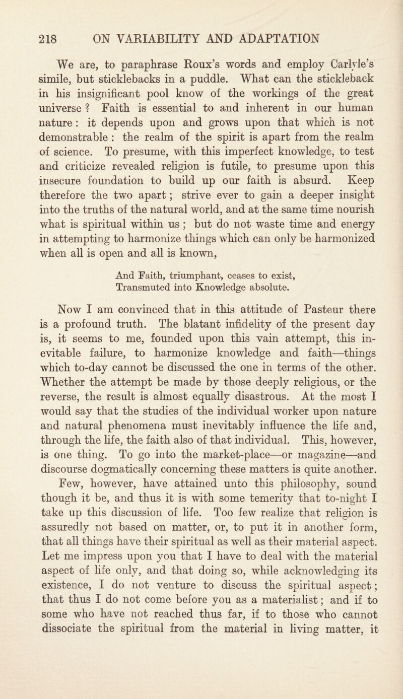 We are, to paraphrase Roux’s words and employ Carlyle’s simile, but sticklebacks in a puddle. What can the stickleback in bis insignificant pool know of the workings of the great universe ? Faith is essential to and inherent in our human nature : it depends upon and grows upon that which is not demonstrable : the realm of the spirit is apart from the realm of science. To presume, with this imperfect knowledge, to test and criticize revealed religion is futile, to presume upon this insecure foundation to build up our faith is absurd. Keep therefore the two apart; strive ever to gain a deeper insight into the truths of the natural world, and at the same time nourish what is spiritual within us ; but do not waste time and energy in attempting to harmonize things which can only be harmonized when all is open and all is known, And Faith, triumphant, ceases to exist. Transmuted into Knowledge absolute. Now I am convinced that in this attitude of Pasteur there is a profound truth. The blatant infidelity of the present day is, it seems to me, founded upon this vain attempt, this in¬ evitable failure, to harmonize knowledge and faith—things which to-day cannot be discussed the one in terms of the other. Whether the attempt be made by those deeply religious, or the reverse, the result is almost equally disastrous. At the most I would say that the studies of the individual worker upon nature and natural phenomena must inevitably influence the life and, through the fife, the faith also of that individual. This, however, is one thing. To go into the market-place—or magazine—and discourse dogmatically concerning these matters is quite another. Few, however, have attained unto this philosophy, sound though it be, and thus it is with some temerity that to-night I take up this discussion of fife. Too few realize that religion is assuredly not based on matter, or, to put it in another form, that all things have their spiritual as well as their material aspect. Let me impress upon you that I have to deal with the material aspect of fife only, and that doing so, while acknowledging its existence, I do not venture to discuss the spiritual aspect; that thus I do not come before you as a materialist; and if to some who have not reached thus far, if to those who cannot dissociate the spiritual from the material in living matter, it