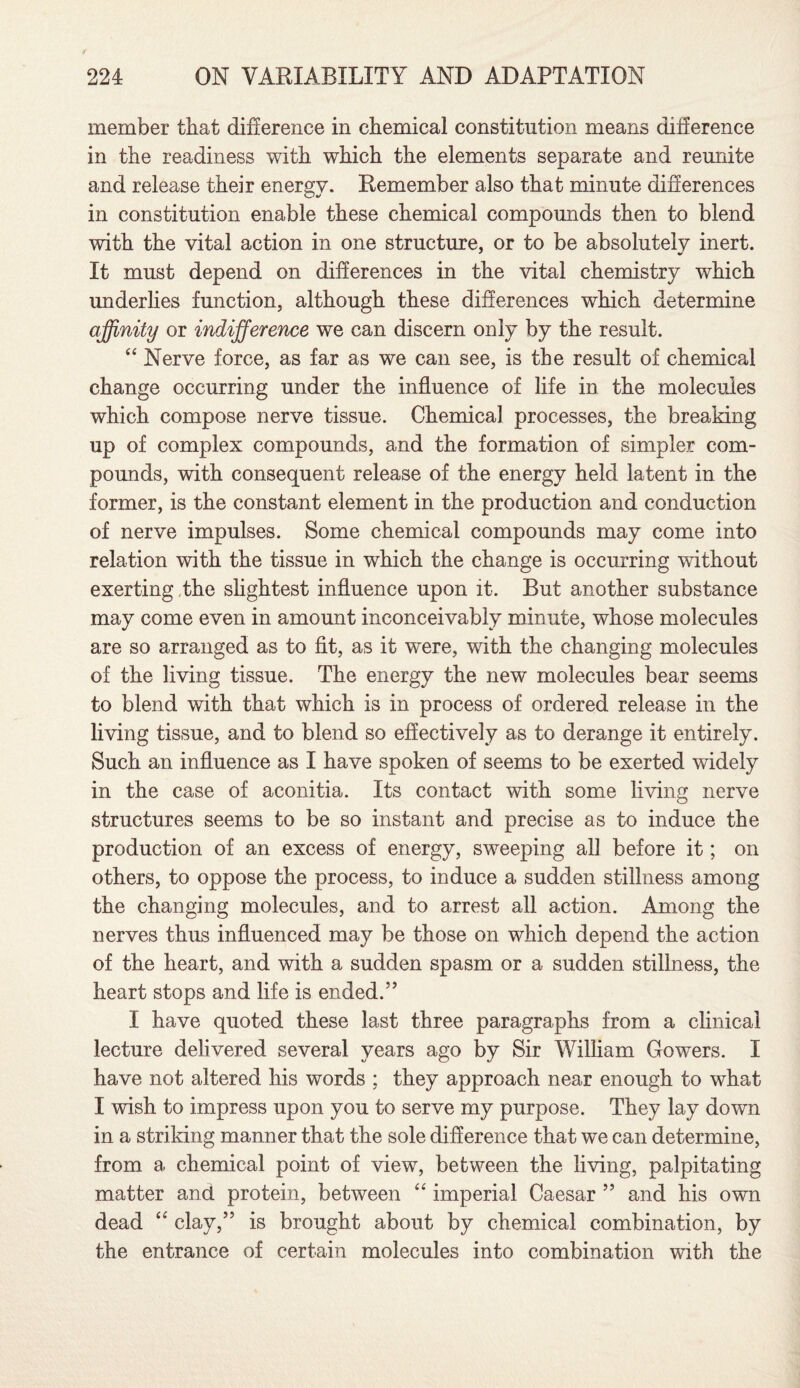 member that difference in chemical constitution means difference in the readiness with which the elements separate and reunite and release their energy. Remember also that minute differences in constitution enable these chemical compounds then to blend with the vital action in one structure, or to be absolutely inert. It must depend on differences in the vital chemistry which underlies function, although these differences which determine affinity or indifference we can discern only by the result. “ Nerve force, as far as we can see, is the result of chemical change occurring under the influence of life in the molecules which compose nerve tissue. Chemical processes, the breaking up of complex compounds, and the formation of simpler com¬ pounds, with consequent release of the energy held latent in the former, is the constant element in the production and conduction of nerve impulses. Some chemical compounds may come into relation with the tissue in which the change is occurring without exerting the slightest influence upon it. But another substance may come even in amount inconceivably minute, whose molecules are so arranged as to fit, as it were, with the changing molecules of the living tissue. The energy the new molecules bear seems to blend with that which is in process of ordered release in the living tissue, and to blend so effectively as to derange it entirely. Such an influence as I have spoken of seems to be exerted widely in the case of aconitia. Its contact with some living nerve structures seems to be so instant and precise as to induce the production of an excess of energy, sweeping al] before it; on others, to oppose the process, to induce a sudden stillness among the changing molecules, and to arrest all action. Among the nerves thus influenced may be those on which depend the action of the heart, and with a sudden spasm or a sudden stillness, the heart stops and life is ended.” I have quoted these last three paragraphs from a clinical lecture delivered several years ago by Sir William Gowers. I have not altered his words ; they approach near enough to what I wish to impress upon you to serve my purpose. They lay down in a striking manner that the sole difference that we can determine, from a chemical point of view, between the living, palpitating matter and protein, between “ imperial Caesar ” and his own dead “ clay,” is brought about by chemical combination, by the entrance of certain molecules into combination with the
