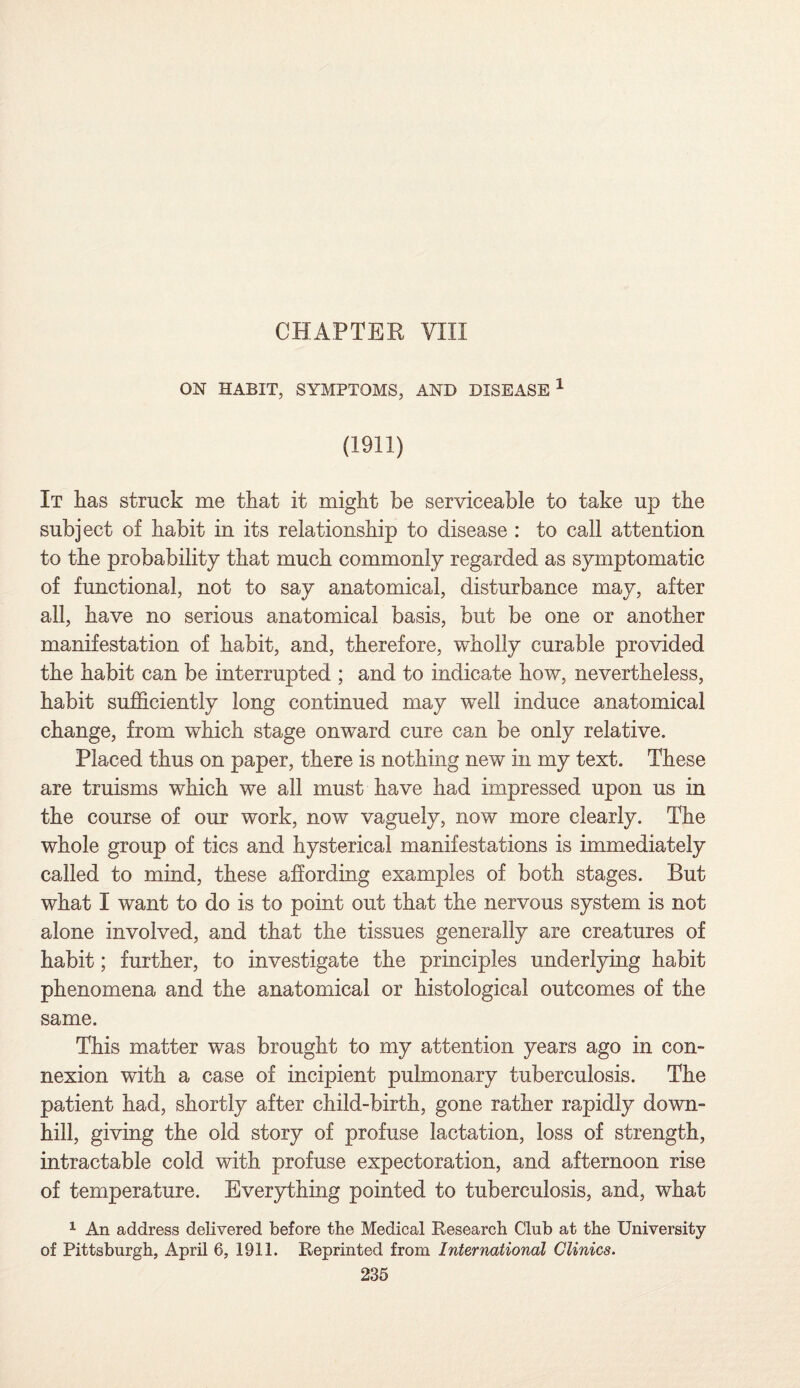 CHAPTER VIII ON HABIT, SYMPTOMS, AND DISEASE 1 (1911) It has struck me that it might be serviceable to take up the subject of habit in its relationship to disease : to call attention to the probability that much commonly regarded as symptomatic of functional, not to say anatomical, disturbance may, after all, have no serious anatomical basis, but be one or another manifestation of habit, and, therefore, wholly curable provided the habit can be interrupted ; and to indicate how, nevertheless, habit sufficiently long continued may well induce anatomical change, from which stage onward cure can be only relative. Placed thus on paper, there is nothing new in my text. These are truisms which we all must have had impressed upon us in the course of our work, now vaguely, now more clearly. The whole group of tics and hysterical manifestations is immediately called to mind, these affording examples of both stages. But what I want to do is to point out that the nervous system is not alone involved, and that the tissues generally are creatures of habit; further, to investigate the principles underlying habit phenomena and the anatomical or histological outcomes of the same. This matter was brought to my attention years ago in con¬ nexion with a case of incipient pulmonary tuberculosis. The patient had, shortly after child-birth, gone rather rapidly down¬ hill, giving the old story of profuse lactation, loss of strength, intractable cold with profuse expectoration, and afternoon rise of temperature. Everything pointed to tuberculosis, and, what 1 An address delivered before the Medical Research Club at the University of Pittsburgh, April 6, 1911. Reprinted from International Clinics.