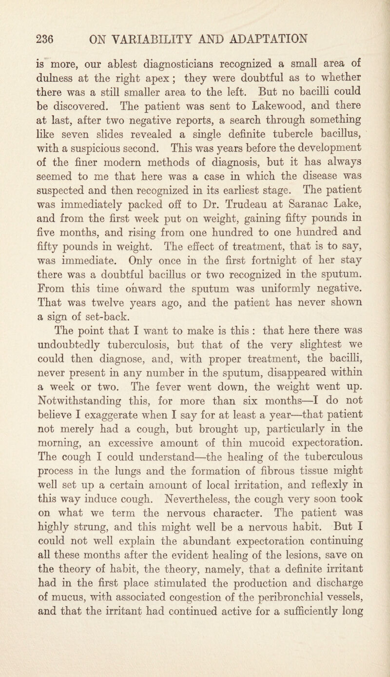 is more, our ablest diagnosticians recognized a small area of dulness at the right apex; they were doubtful as to whether there was a still smaller area to the left. But no bacilli could be discovered. The patient was sent to Lakewood, and there at last, after two negative reports, a search through something like seven slides revealed a single definite tubercle bacillus, with a suspicious second. This was years before the development of the finer modern methods of diagnosis, but it has always seemed to me that here was a case in which the disease was suspected and then recognized in its earliest stage. The patient was immediately packed off to Dr. Trudeau at Saranac Lake, and from the first week put on weight, gaining fifty pounds in five months, and rising from one hundred to one hundred and fifty pounds in weight. The effect of treatment, that is to say, was immediate. Only once in the first fortnight of her stay there was a doubtful bacillus or two recognized in the sputum. From this time onward the sputum was uniformly negative. That was twelve years ago, and the patient has never shown a sign of set-back. The point that I want to make is this : that here there was undoubtedly tuberculosis, but that of the very slightest we could then diagnose, and, with proper treatment, the bacilli, never present in any number in the sputum, disappeared within a week or two. The fever went down, the weight went up. Notwithstanding this, for more than six months—I do not believe I exaggerate when I say for at least a year—that patient not merely had a cough, but brought up, particularly in the morning, an excessive amount of thin mucoid expectoration. The cough I could understand—the healing of the tuberculous process in the lungs and the formation of fibrous tissue might well set up a certain amount of local irritation, and reflexly in this way induce cough. Nevertheless, the cough very soon took on what we term the nervous character. The patient was highly strung, and this might well be a nervous habit. But I could not well explain the abundant expectoration continuing all these months after the evident healing of the lesions, save on the theory of habit, the theory, namely, that a definite irritant had in the first place stimulated the production and discharge of mucus, with associated congestion of the peribronchial vessels, and that the irritant had continued active for a sufficiently long