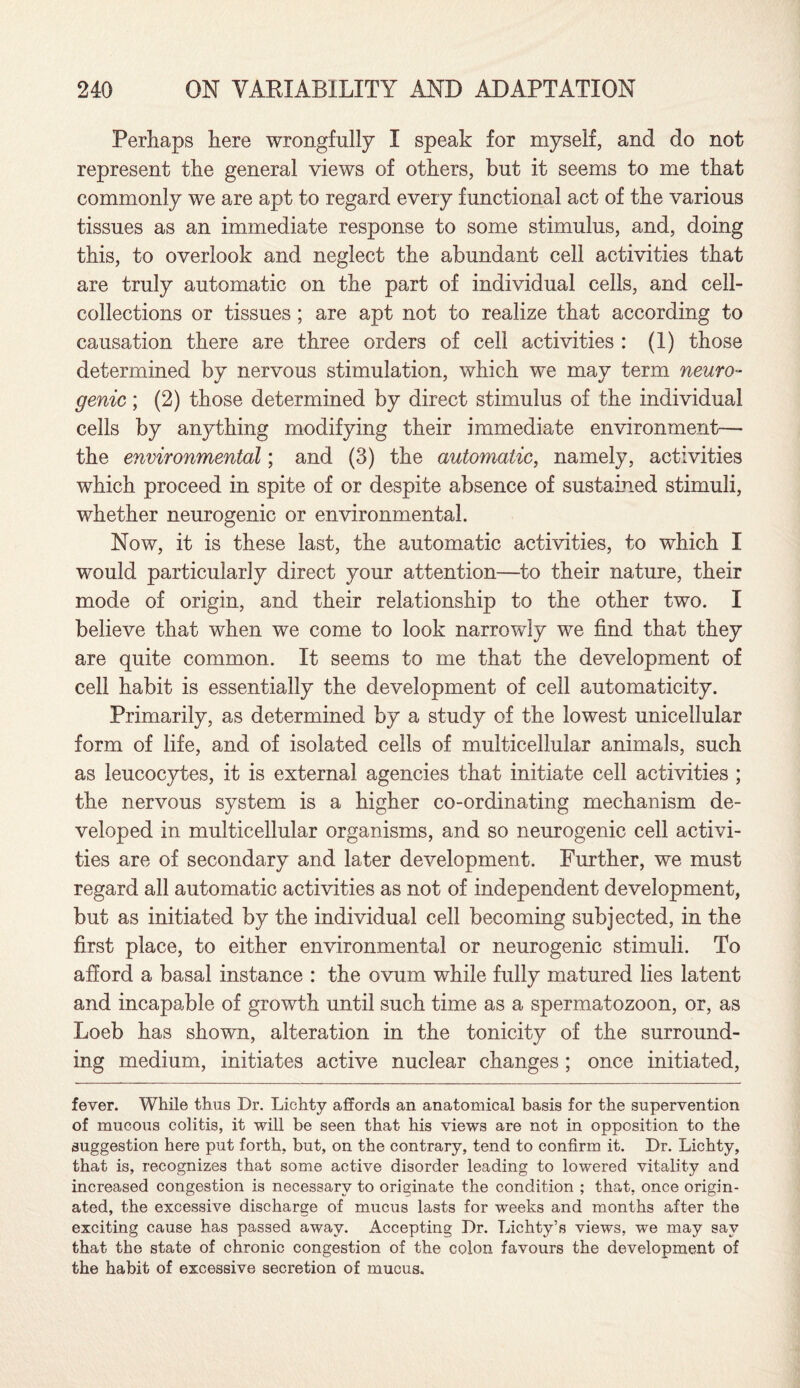Perhaps here wrongfully I speak for myself, and do not represent the general views of others, but it seems to me that commonly we are apt to regard every functional act of the various tissues as an immediate response to some stimulus, and, doing this, to overlook and neglect the abundant cell activities that are truly automatic on the part of individual cells, and cell- collections or tissues ; are apt not to realize that according to causation there are three orders of cell activities : (1) those determined by nervous stimulation, which we may term neuro¬ genic ; (2) those determined by direct stimulus of the individual cells by anything modifying their immediate environment— the environmental; and (3) the automatic, namely, activities which proceed in spite of or despite absence of sustained stimuli, whether neurogenic or environmental. Now, it is these last, the automatic activities, to which I would particularly direct your attention—to their nature, their mode of origin, and their relationship to the other two. I believe that when we come to look narrowly we find that they are quite common. It seems to me that the development of cell habit is essentially the development of cell automaticity. Primarily, as determined by a study of the lowest unicellular form of life, and of isolated cells of multicellular animals, such as leucocytes, it is external agencies that initiate cell activities ; the nervous system is a higher co-ordinating mechanism de¬ veloped in multicellular organisms, and so neurogenic cell activi¬ ties are of secondary and later development. Further, we must regard all automatic activities as not of independent development, but as initiated by the individual cell becoming subjected, in the first place, to either environmental or neurogenic stimuli. To afford a basal instance : the ovum while fully matured lies latent and incapable of growth until such time as a spermatozoon, or, as Loeb has shown, alteration in the tonicity of the surround¬ ing medium, initiates active nuclear changes ; once initiated, fever. While thus Dr. Lichty affords an anatomical basis for the supervention of mucous colitis, it will be seen that his views are not in opposition to the suggestion here put forth, but, on the contrary, tend to confirm it. Dr. Lichty, that is, recognizes that some active disorder leading to lowered vitality and increased congestion is necessary to originate the condition ; that, once origin¬ ated, the excessive discharge of mucus lasts for weeks and months after the exciting cause has passed away. Accepting Dr. Lichty’s views, we may say that the state of chronic congestion of the colon favours the development of the habit of excessive secretion of mucus.