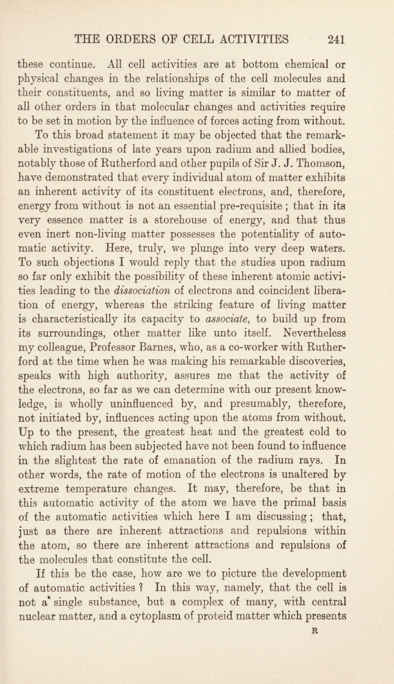 these continue. All cell activities are at bottom chemical or physical changes in the relationships of the cell molecules and their constituents, and so living matter is similar to matter of all other orders in that molecular changes and activities require to be set in motion by the influence of forces acting from without. To this broad statement it may be objected that the remark¬ able investigations of late years upon radium and allied bodies, notably those of Rutherford and other pupils of Sir J. J. Thomson, have demonstrated that every individual atom of matter exhibits an inherent activity of its constituent electrons, and, therefore, energy from without is not an essential pre-requisite ; that in its very essence matter is a storehouse of energy, and that thus even inert non-living matter possesses the potentiality of auto¬ matic activity. Here, truly, we plunge into very deep waters. To such objections I would reply that the studies upon radium so far only exhibit the possibility of these inherent atomic activi¬ ties leading to the dissociation of electrons and coincident libera¬ tion of energy, whereas the striking feature of living matter is characteristically its capacity to associate, to build up from its surroundings, other matter like unto itself. Nevertheless my colleague, Professor Barnes, who, as a co-worker with Ruther¬ ford at the time when he was making his remarkable discoveries, speaks with high authority, assures me that the activity of the electrons, so far as we can determine with our present know¬ ledge, is wholly uninfluenced by, and presumably, therefore, not initiated by, influences acting upon the atoms from without. Up to the present, the greatest heat and the greatest cold to which radium has been subjected have not been found to influence in the slightest the rate of emanation of the radium rays. In other words, the rate of motion of the electrons is unaltered by extreme temperature changes. It may, therefore, be that in this automatic activity of the atom we have the primal basis of the automatic activities which here I am discussing ; that, just as there are inherent attractions and repulsions within the atom, so there are inherent attractions and repulsions of the molecules that constitute the cell. If this be the case, how are we to picture the development of automatic activities ? In this way, namely, that the cell is not a* single substance, but a complex of many, with central nuclear matter, and a cytoplasm of proteid matter which presents R