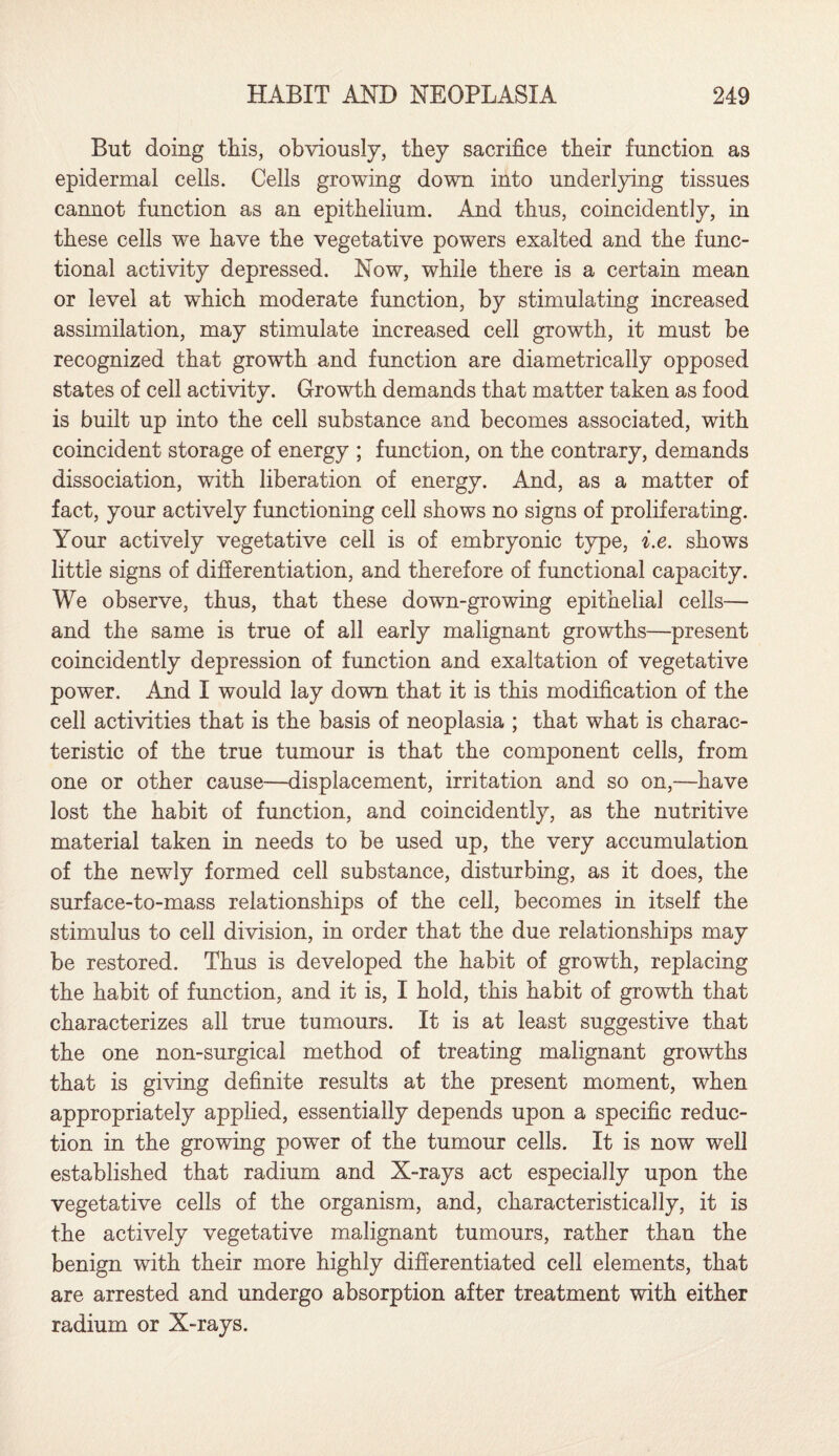 But doing this, obviously, they sacrifice their function as epidermal cells. Cells growing down into underlying tissues cannot function as an epithelium. And thus, coincidently, in these cells we have the vegetative powers exalted and the func¬ tional activity depressed. Now, while there is a certain mean or level at which moderate function, by stimulating increased assimilation, may stimulate increased cell growth, it must be recognized that growth and function are diametrically opposed states of cell activity. Growth demands that matter taken as food is built up into the cell substance and becomes associated, with coincident storage of energy ; function, on the contrary, demands dissociation, with liberation of energy. And, as a matter of fact, your actively functioning cell shows no signs of proliferating. Your actively vegetative cell is of embryonic type, i.e. shows little signs of differentiation, and therefore of functional capacity. We observe, thus, that these down-growing epithelial cells— and the same is true of all early malignant growths—present coincidently depression of function and exaltation of vegetative power. And I would lay down that it is this modification of the cell activities that is the basis of neoplasia ; that what is charac¬ teristic of the true tumour is that the component cells, from one or other cause—displacement, irritation and so on,—have lost the habit of function, and coincidently, as the nutritive material taken in needs to be used up, the very accumulation of the newly formed cell substance, disturbing, as it does, the surface-to-mass relationships of the cell, becomes in itself the stimulus to cell division, in order that the due relationships may be restored. Thus is developed the habit of growth, replacing the habit of function, and it is, I hold, this habit of growth that characterizes all true tumours. It is at least suggestive that the one non-surgical method of treating malignant growths that is giving definite results at the present moment, when appropriately applied, essentially depends upon a specific reduc¬ tion in the growing power of the tumour cells. It is now well established that radium and X-rays act especially upon the vegetative cells of the organism, and, characteristically, it is the actively vegetative malignant tumours, rather than the benign with their more highly differentiated cell elements, that are arrested and undergo absorption after treatment with either radium or X-rays.