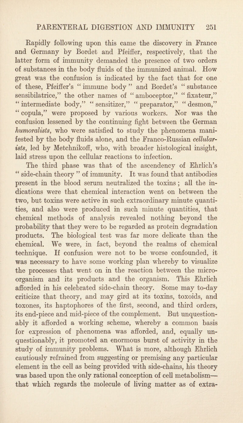 Rapidly following upon this came the discovery in France and Germany by Bordet and Pfeiffer, respectively, that the latter form of immunity demanded the presence of two orders of substances in the body fluids of the immunized animal. How great was the confusion is indicated by the fact that for one of these, Pfeiffer’s 44 immune body ” and Bordet’s 44 substance sensibilatrice,” the other names of 44 amboceptor,” 44 fixateur,” 44 intermediate body,” 44 sensitizer,” 44 preparator,” 44 desmon,” 44 copula,” were proposed by various workers. Nor was the confusion lessened by the continuing fight between the German humoralists, who were satisfied to study the phenomena mani¬ fested by the body fluids alone, and the Franco-Russian cellular- ists, led by Metchnikoff, who, with broader histological insight, laid stress upon the cellular reactions to infection. The third phase was that of the ascendency of Ehrlich’s 44 side-chain theory ” of immunity. It was found that antibodies present in the blood serum neutralized the toxins ; all the in¬ dications were that chemical interaction went on between the two, but toxins were active in such extraordinary minute quanti¬ ties, and also were produced in such minute quantities, that chemical methods of analysis revealed nothing beyond the probability that they were to be regarded as protein degradation products. The biological test was far more delicate than the chemical. We were, in fact, beyond the realms of chemical technique. If confusion were not to be worse confounded, it was necessary to have some working plan whereby to visualize the processes that went on in the reaction between the micro¬ organism and its products and the organism. This Ehrlich afforded in his celebrated side-chain theory. Some may to-day criticize that theory, and may gird at its toxins, toxoids, and toxones, its haptophores of the first, second, and third orders, its end-piece and mid-piece of the complement. But unquestion¬ ably it afforded a working scheme, whereby a common basis for expression of phenomena was afforded, and, equally un¬ questionably, it promoted an enormous burst of activity in the study of immunity problems. What is more, although Ehrlich cautiously refrained from suggesting or premising any particular element in the cell as being provided with side-chains, his theory was based upon the only rational conception of cell metabolism— that which regards the molecule of living matter as of extra-