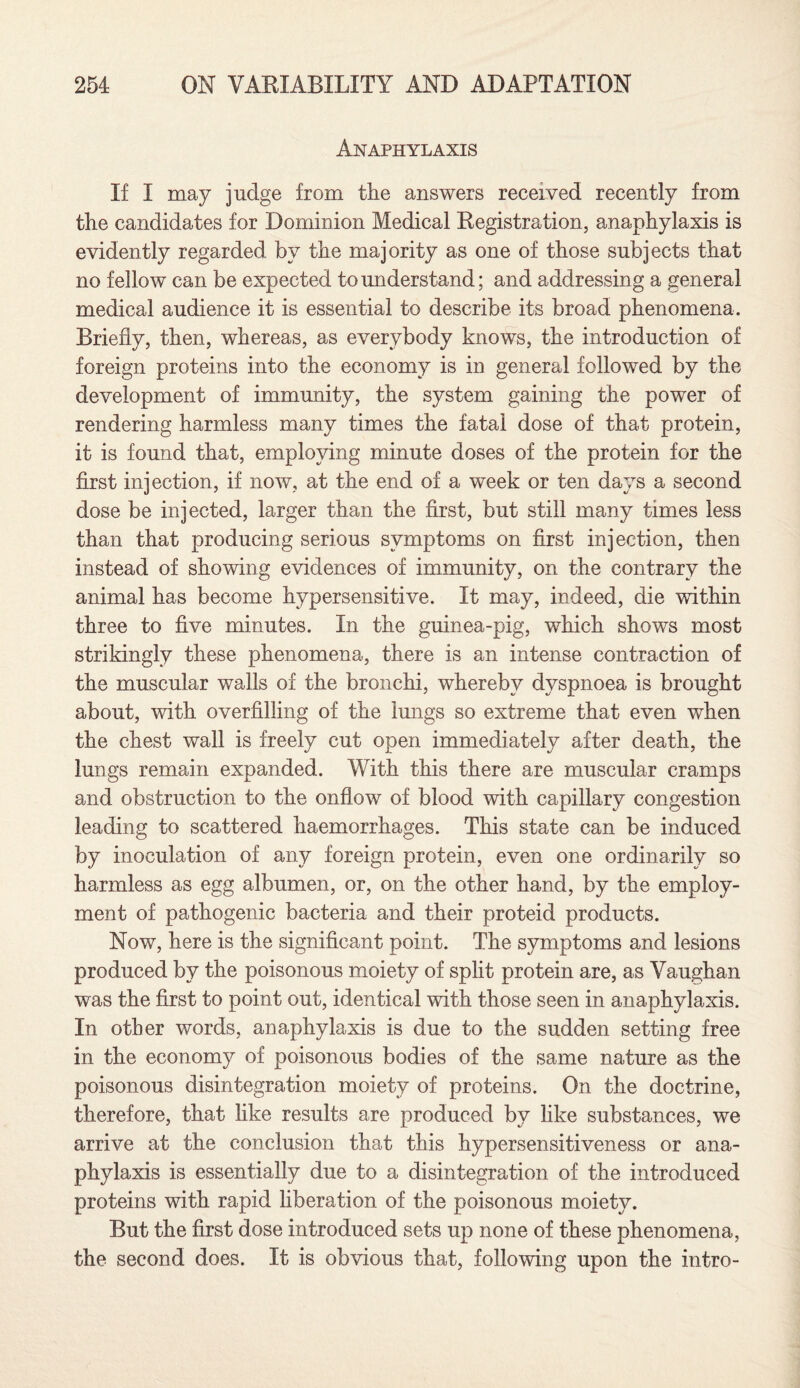 Anaphylaxis If I may judge from the answers received recently from the candidates for Dominion Medical Registration, anaphylaxis is evidently regarded by the majority as one of those subjects that no fellow can be expected to understand; and addressing a general medical audience it is essential to describe its broad phenomena. Briefly, then, whereas, as everybody knows, the introduction of foreign proteins into the economy is in general followed by the development of immunity, the system gaining the power of rendering harmless many times the fatal dose of that protein, it is found that, employing minute doses of the protein for the first injection, if now, at the end of a week or ten days a second dose be injected, larger than the first, but still many times less than that producing serious symptoms on first injection, then instead of showing evidences of immunity, on the contrary the animal has become hypersensitive. It may, indeed, die within three to five minutes. In the guinea-pig, which shows most strikingly these phenomena, there is an intense contraction of the muscular walls of the bronchi, whereby dyspnoea is brought about, with overfilling of the lungs so extreme that even when the chest wall is freely cut open immediately after death, the lungs remain expanded. With this there are muscular cramps and obstruction to the onflow of blood with capillary congestion leading to scattered haemorrhages. This state can be induced by inoculation of any foreign protein, even one ordinarily so harmless as egg albumen, or, on the other hand, by the employ¬ ment of pathogenic bacteria and their proteid products. Now, here is the significant point. The symptoms and lesions produced by the poisonous moiety of split protein are, as Vaughan was the first to point out, identical with those seen in anaphylaxis. In other words, anaphylaxis is due to the sudden setting free in the economy of poisonous bodies of the same nature as the poisonous disintegration moiety of proteins. On the doctrine, therefore, that like results are produced by like substances, we arrive at the conclusion that this hypersensitiveness or ana¬ phylaxis is essentially due to a disintegration of the introduced proteins with rapid liberation of the poisonous moiety. But the first dose introduced sets up none of these phenomena, the second does. It is obvious that, following upon the intro-