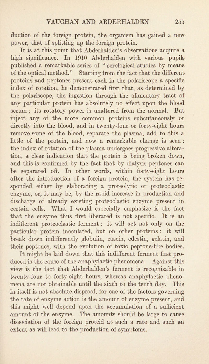 duction of the foreign protein, the organism has gained a new power, that of splitting up the foreign protein. It is at this point that Abderhalden’s observations acquire a high significance. In 1910 Abderhalden with various pupils published a remarkable series of “ serological studies by means of the optical method.” Starting from the fact that the different proteins and peptones present each in the polariscope a specific index of rotation, he demonstrated first that, as determined by the polariscope, the ingestion through the alimentary tract of any particular protein has absolutely no effect upon the blood serum ; its rotatory power is unaltered from the normal. But inject any of the more common proteins subcutaneously or directly into the blood, and in twenty-four or forty-eight hours remove some of the blood, separate the plasma, add to this a little of the protein, and now a remarkable change is seen : the index of rotation of the plasma undergoes progressive altera¬ tion, a clear indication that the protein is being broken down, and this is confirmed by the fact that by dialysis peptones can be separated off. In other words, within forty-eight hours after the introduction of a foreign protein, the system has re¬ sponded either by elaborating a proteolytic or proteoclastic enzyme, or, it may be, by the rapid increase in production and discharge of already existing proteoclastic enzyme present in certain cells. What I would especially emphasize is the fact that the enzyme thus first liberated is not specific. It is an indifferent proteoclastic ferment: it will act not only on the particular protein inoculated, but on other proteins : it will break down indifferently globulin, casein, edestin, gelatin, and their peptones, with the evolution of toxic peptone-like bodies. It might be laid down that this indifferent ferment first pro¬ duced is the cause of the anaphylactic phenomena. Against this view is the fact that Abderhalden’s ferment is recognizable in twenty-four to forty-eight hours, whereas anaphylactic pheno¬ mena are not obtainable until the sixth to the tenth day. This in itself is not absolute disproof, for one of the factors governing the rate of enzyme action is the amount of enzyme present, and this might well depend upon the accumulation of a sufficient amount of the enzyme. The amounts should be large to cause dissociation of the foreign proteid at such a rate and such an extent as will lead to the production of symptoms.