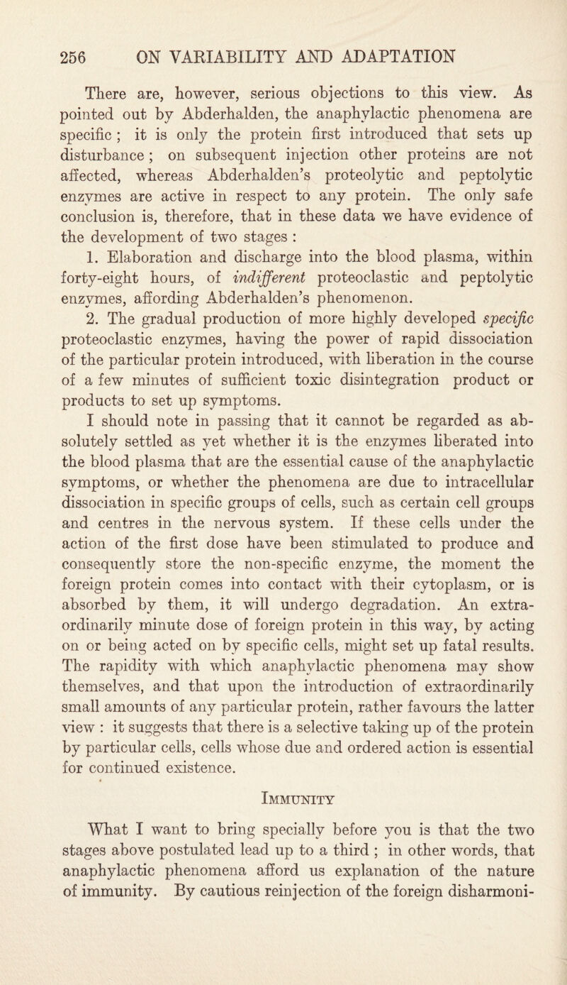 There are, however, serious objections to this view. As pointed out by Abderhalden, the anaphylactic phenomena are specific ; it is only the protein first introduced that sets up disturbance ; on subsequent injection other proteins are not affected, whereas Abderhalden’s proteolytic and peptolvtic enzymes are active in respect to any protein. The only safe conclusion is, therefore, that in these data we have evidence of the development of two stages : 1. Elaboration and discharge into the blood plasma, within forty-eight hours, of indifferent proteoclastic and peptolvtic enzymes, affording Abderhalden’s phenomenon. 2. The gradual production of more highly developed specific proteoclastic enzymes, having the power of rapid dissociation of the particular protein introduced, with liberation in the course of a few minutes of sufficient toxic disintegration product or products to set up symptoms. I should note in passing that it cannot be regarded as ab¬ solutely settled as yet whether it is the enzymes liberated into the blood plasma that are the essential cause of the anaphylactic symptoms, or whether the phenomena are due to intracellular dissociation in specific groups of cells, such as certain cell groups and centres in the nervous system. If these cells under the action of the first dose have been stimulated to produce and consequently store the non-specific enzyme, the moment the foreign protein comes into contact with their cytoplasm, or is absorbed by them, it will undergo degradation. An extra¬ ordinarily minute dose of foreign protein in this way, by acting on or being acted on by specific cells, might set up fatal results. The rapidity with which anaphylactic phenomena may show themselves, and that upon the introduction of extraordinarily small amounts of any particular protein, rather favours the latter view : it suggests that there is a selective taking up of the protein by particular cells, cells whose due and ordered action is essential for continued existence. Immunity What I want to bring specially before you is that the two stages above postulated lead up to a third ; in other words, that anaphylactic phenomena afford us explanation of the nature of immunity. By cautious reinjection of the foreign disharmoni-
