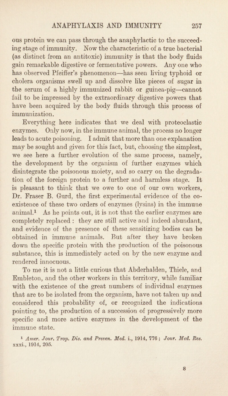 ous protein we can pass through the anaphylactic to the succeed¬ ing stage of immunity. Now the characteristic of a true bacterial (as distinct from an antitoxic) immunity is that the body fluids gain remarkable digestive or fermentative powers. Any one who has observed Pfeiffer’s phenomenon—has seen living typhoid or cholera organisms swell up and dissolve like pieces of sugar in the serum of a highly immunized rabbit or guinea-pig—cannot fail to be impressed by the extraordinary digestive powers that have been acquired by the body fluids through this process of immunization. Everything here indicates that we deal with proteoclastic enzymes. Only now, in the immune animal, the process no longer leads to acute poisoning. I admit that more than one explanation may be sought and given for this fact, but, choosing the simplest, we see here a further evolution of the same process, namely, the development by the organism of further enzymes which disintegrate the poisonous moiety, and so carry on the degrada¬ tion of the foreign protein to a further and harmless stage. It is pleasant to think that we owe to one of our own workers, Dr. Fraser B. Gurd, the first experimental evidence of the co¬ existence of these two orders of enzymes (lysins) in the immune animal.1 As he points out, it is not that the earlier enzymes are completely replaced : they are still active and indeed abundant, and evidence of the presence of these sensitizing bodies can be obtained in immune animals. But after they have broken down the specific protein with the production of the poisonous substance, this is immediately acted on by the new enzyme and rendered innocuous. To me it is not a little curious that Abderhalden, Thiele, and Embleton, and the other workers in this territory, while familiar with the existence of the great numbers of individual enzymes that are to be isolated from the organism, have not taken up and considered this probability of, or recognized the indications pointing to, the production of a succession of progressively more specific and more active enzymes in the development of the immune state. 1 Amer. Jour. Trop. Dis. and Proven. Med. i., 1914, 776 ; Jour. Med. Res. xxxi., 1914, 205. S