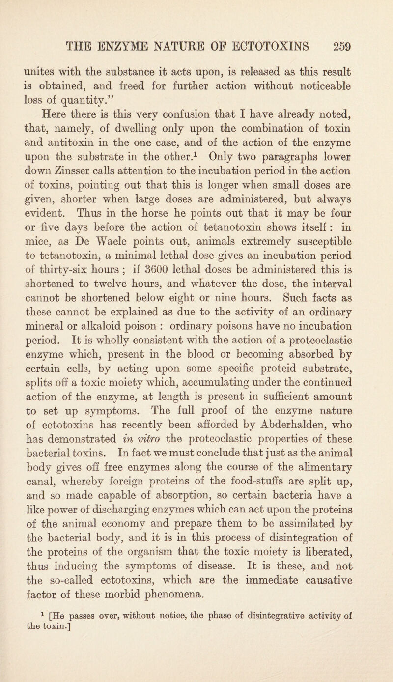 unites with the substance it acts upon, is released as this result is obtained, and freed for further action without noticeable loss of quantity.” Here there is this very confusion that I have already noted, that, namely, of dwelling only upon the combination of toxin and antitoxin in the one case, and of the action of the enzyme upon the substrate in the other.1 Only two paragraphs lower down Zinsser calls attention to the incubation period in the action of toxins, pointing out that this is longer when small doses are given, shorter when large doses are administered, but always evident. Thus in the horse he points out that it may be four or five days before the action of tetanotoxin shows itself : in mice, as De Waele points out, animals extremely susceptible to tetanotoxin, a minimal lethal dose gives an incubation period of thirty-six hours ; if 3600 lethal doses be administered this is shortened to twelve hours, and whatever the dose, the interval cannot be shortened below eight or nine hours. Such facts as these cannot be explained as due to the activity of an ordinary mineral or alkaloid poison : ordinary poisons have no incubation period. It is wholly consistent with the action of a proteoclastic enzyme which, present in the blood or becoming absorbed by certain cells, by acting upon some specific proteid substrate, splits off a toxic moiety which, accumulating under the continued action of the enzyme, at length is present in sufficient amount to set up symptoms. The full proof of the enzyme nature of ectotoxins has recently been afforded by Abderhalden, who has demonstrated in vitro the proteoclastic properties of these bacterial toxins. In fact we must conclude that just as the animal body gives off free enzymes along the course of the alimentary canal, whereby foreign proteins of the food-stuffs are split up, and so made capable of absorption, so certain bacteria have a like power of discharging enzymes which can act upon the proteins of the animal economy and prepare them to be assimilated by the bacterial body, and it is in this process of disintegration of the proteins of the organism that the toxic moiety is liberated, thus inducing the symptoms of disease. It is these, and not the so-called ectotoxins, which are the immediate causative factor of these morbid phenomena. 1 [He passes over, without notice, the phase of disintegrative activity of the toxin.]
