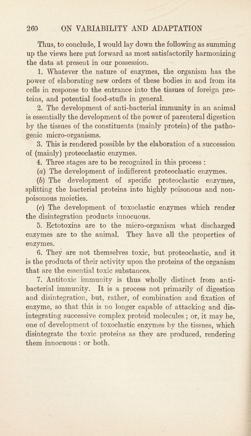 Thus, to conclude, I would lay down the following as summing up the views here put forward as most satisfactorily harmonizing the data at present in our possession. 1. Whatever the nature of enzymes, the organism has the power of elaborating new orders of these bodies in and from its cells in response to the entrance into the tissues of foreign pro¬ teins, and potential food-stuffs in general. 2. The development of anti-bacterial immunity in an animal is essentially the development of the power of parenteral digestion by the tissues of the constituents (mainly protein) of the patho¬ genic micro-organisms. 3. This is rendered possible by the elaboration of a succession of (mainly) proteoclastic enzymes. 4. Three stages are to be recognized in this process : (a) The development of indifferent proteoclastic enzymes. (b) The development of specific proteoclastic enzymes, splitting the bacterial proteins into highly poisonous and non- poisonous moieties. (c) The development of toxoclastic enzymes which render the disintegration products innocuous. 5. Ectotoxins are to the micro-organism what discharged enzymes are to the animal. They have all the properties of enzymes. 6. They are not themselves toxic, but proteoclastic, and it is the products of their activity upon the proteins of the organism that are the essential toxic substances. 7. Antitoxic immunity is thus wholly distinct from anti¬ bacterial immunity. It is a process not primarily of digestion and disintegration, but, rather, of combination and fixation of enzyme, so that this is no longer capable of attacking and dis¬ integrating successive complex proteid molecules ; or, it may be, one of development of toxoclastic enzymes by the tissues, which disintegrate the toxic proteins as they are produced, rendering them innocuous : or both.