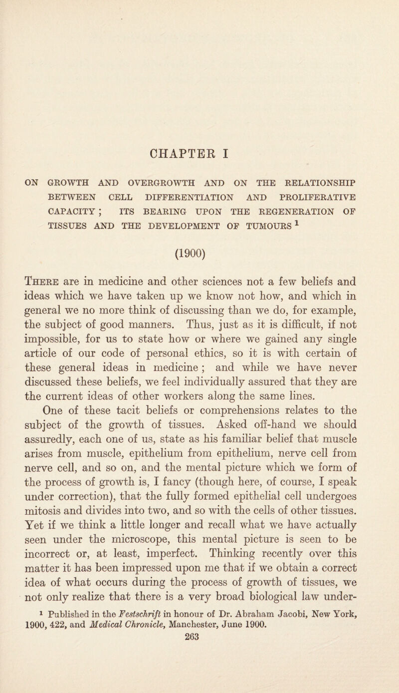 CHAPTER I ON GROWTH AND OVERGROWTH AND ON THE RELATIONSHIP BETWEEN CELL DIFFERENTIATION AND PROLIFERATIVE CAPACITY ; ITS BEARING UPON THE REGENERATION OF TISSUES AND THE DEVELOPMENT OF TUMOURS 1 (1900) There are in medicine and other sciences not a few beliefs and ideas which we have taken up we know not how, and which in general we no more think of discussing than we do, for example, the subject of good manners. Thus, just as it is difficult, if not impossible, for us to state how or where we gained any single article of our code of personal ethics, so it is with certain of these general ideas in medicine; and while we have never discussed these beliefs, we feel individually assured that they are the current ideas of other workers along the same lines. One of these tacit beliefs or comprehensions relates to the subject of the growth of tissues. Asked off-hand we should assuredly, each one of us, state as his familiar belief that muscle arises from muscle, epithelium from epithelium, nerve cell from nerve cell, and so on, and the mental picture which we form of the process of growth is, I fancy (though here, of course, I speak under correction), that the fully formed epithelial cell undergoes mitosis and divides into two, and so with the cells of other tissues. Yet if we think a little longer and recall what we have actually seen under the microscope, this mental picture is seen to be incorrect or, at least, imperfect. Thinking recently over this matter it has been impressed upon me that if we obtain a correct idea of what occurs during the process of growth of tissues, we not only realize that there is a very broad biological law under- 1 Published in the Festschrift in honour of Dr. Abraham Jacobi, New York, 1900, 422, and Medical Chronicle, Manchester, June 1900.