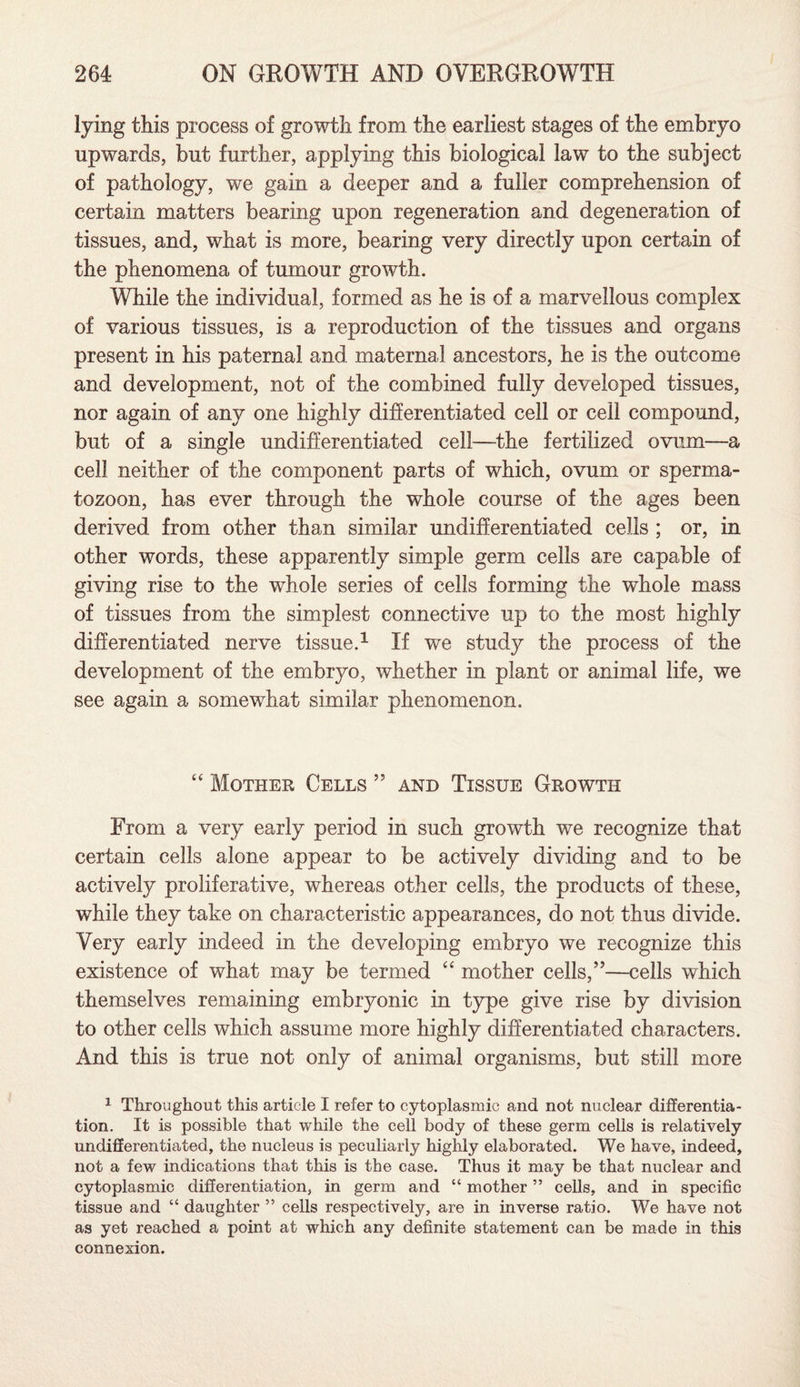 lying this process of growth from the earliest stages of the embryo upwards, but further, applying this biological law to the subject of pathology, we gain a deeper and a fuller comprehension of certain matters bearing upon regeneration and degeneration of tissues, and, what is more, bearing very directly upon certain of the phenomena of tumour growth. While the individual, formed as he is of a marvellous complex of various tissues, is a reproduction of the tissues and organs present in his paternal and maternal ancestors, he is the outcome and development, not of the combined fully developed tissues, nor again of any one highly differentiated cell or cell compound, but of a single undifferentiated cell—the fertilized ovum—a cell neither of the component parts of which, ovum or sperma¬ tozoon, has ever through the whole course of the ages been derived from other than similar undifferentiated cells ; or, in other words, these apparently simple germ cells are capable of giving rise to the whole series of cells forming the whole mass of tissues from the simplest connective up to the most highly differentiated nerve tissue.1 If we study the process of the development of the embryo, whether in plant or animal life, we see again a somewhat similar phenomenon. “ Mother Cells ” and Tissue Growth From a very early period in such growth we recognize that certain cells alone appear to be actively dividing and to be actively proliferative, whereas other cells, the products of these, while they take on characteristic appearances, do not thus divide. Very early indeed in the developing embryo we recognize this existence of what may be termed “ mother cells,”—cells which themselves remaining embryonic in type give rise by division to other cells which assume more highly differentiated characters. And this is true not only of animal organisms, but still more 1 Throughout this article I refer to cytoplasmic and not nuclear differentia¬ tion. It is possible that while the cell body of these germ cells is relatively undifferentiated, the nucleus is peculiarly highly elaborated. We have, indeed, not a few indications that this is the case. Thus it may be that nuclear and cytoplasmic differentiation, in germ and “ mother ” cells, and in specific tissue and “ daughter ” cells respectively, are in inverse ratio. We have not as yet reached a point at which any definite statement can be made in this connexion.