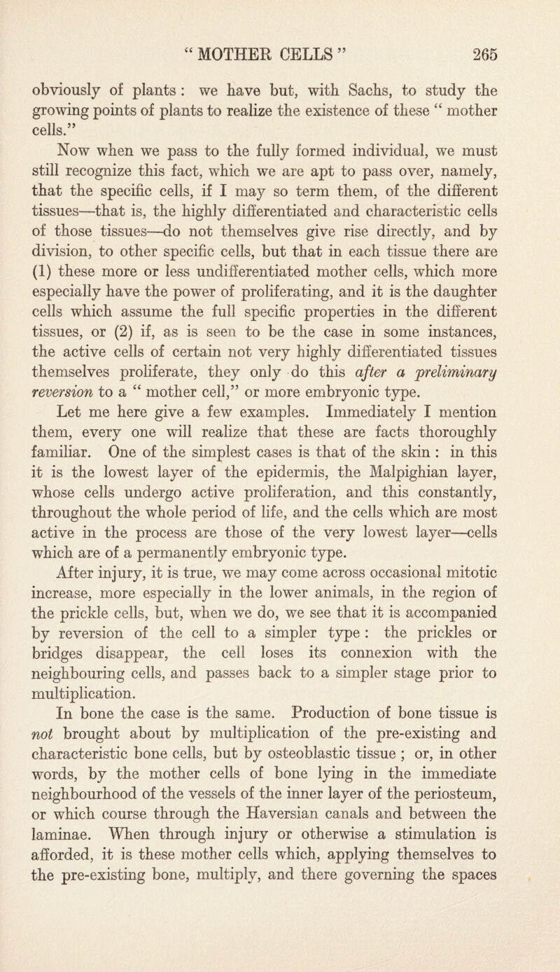 obviously of plants : we have but, with Sachs, to study the growing points of plants to realize the existence of these “ mother cells.” Now when we pass to the fully formed individual, we must still recognize this fact, which we are apt to pass over, namely, that the specific cells, if I may so term them, of the different tissues—that is, the highly differentiated and characteristic cells of those tissues—do not themselves give rise directly, and by division, to other specific cells, but that in each tissue there are (1) these more or less undifferentiated mother cells, which more especially have the power of proliferating, and it is the daughter cells which assume the full specific properties in the different tissues, or (2) if, as is seen to be the case in some instances, the active cells of certain not very highly differentiated tissues themselves proliferate, they only do this after a preliminary reversion to a “ mother cell,” or more embryonic type. Let me here give a few examples. Immediately I mention them, every one will realize that these are facts thoroughly familiar. One of the simplest cases is that of the skin : in this it is the lowest layer of the epidermis, the Malpighian layer, whose cells undergo active proliferation, and this constantly, throughout the whole period of life, and the cells which are most active in the process are those of the very lowest layer—cells which are of a permanently embryonic type. After injury, it is true, we may come across occasional mitotic increase, more especially in the lower animals, in the region of the prickle cells, but, when we do, we see that it is accompanied by reversion of the cell to a simpler type : the prickles or bridges disappear, the cell loses its connexion with the neighbouring cells, and passes back to a simpler stage prior to multiplication. In bone the case is the same. Production of bone tissue is not brought about by multiplication of the pre-existing and characteristic bone cells, but by osteoblastic tissue ; or, in other words, by the mother cells of bone lying in the immediate neighbourhood of the vessels of the inner layer of the periosteum, or which course through the Haversian canals and between the laminae. When through injury or otherwise a stimulation is afforded, it is these mother cells which, applying themselves to the pre-existing bone, multiply, and there governing the spaces