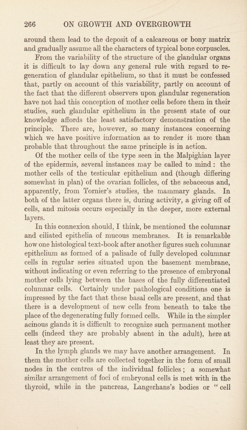 around them lead to the deposit of a calcareous or bony matrix and gradually assume all the characters of typical bone corpuscles. From the variability of the structure of the glandular organs it is difficult to lay down any general rule with regard to re¬ generation of glandular epithelium, so that it must be confessed that, partly on account of this variability, partly on account of the fact that the different observers upon glandular regeneration have not had this conception of mother cells before them in their studies, such glandular epithelium in the present state of our knowledge affords the least satisfactory demonstration of the principle. There are, however, so many instances concerning which we have positive information as to render it more than probable that throughout the same principle is in action. Of the mother cells of the type seen in the Malpighian layer of the epidermis, several instances may be called to mind : the mother cells of the testicular epithelium and (though differing somewhat in plan) of the ovarian follicles, of the sebaceous and, apparently, from Tornier’s studies, the mammary glands. In both of the latter organs there is, during activity, a giving off of cells, and mitosis occurs especially in the deeper, more external layers. In this connexion should, I think, be mentioned the columnar and ciliated epithelia of mucous membranes. It is remarkable how one histological text-book after another figures such columnar epithelium as formed of a palisade of fully developed columnar cells in regular series situated upon the basement membrane, without indicating or even referring to the presence of embryonal mother cells lying between the bases of the fully differentiated columnar cells. Certainly under pathological conditions one is impressed by the fact that these basal cells are present, and that there is a development of new cells from beneath to take the place of the degenerating fully formed cells. While in the simpler acinous glands it is difficult to recognize such permanent mother cells (indeed they are probably absent in the adult), here at least they are present. In the lymph glands we may have another arrangement. In them the mother cells are collected together in the form of small nodes in the centres of the individual follicles ; a somewhat similar arrangement of foci of embryonal cells is met with in the thyroid, while in the pancreas, Langerhans’s bodies or “ cell