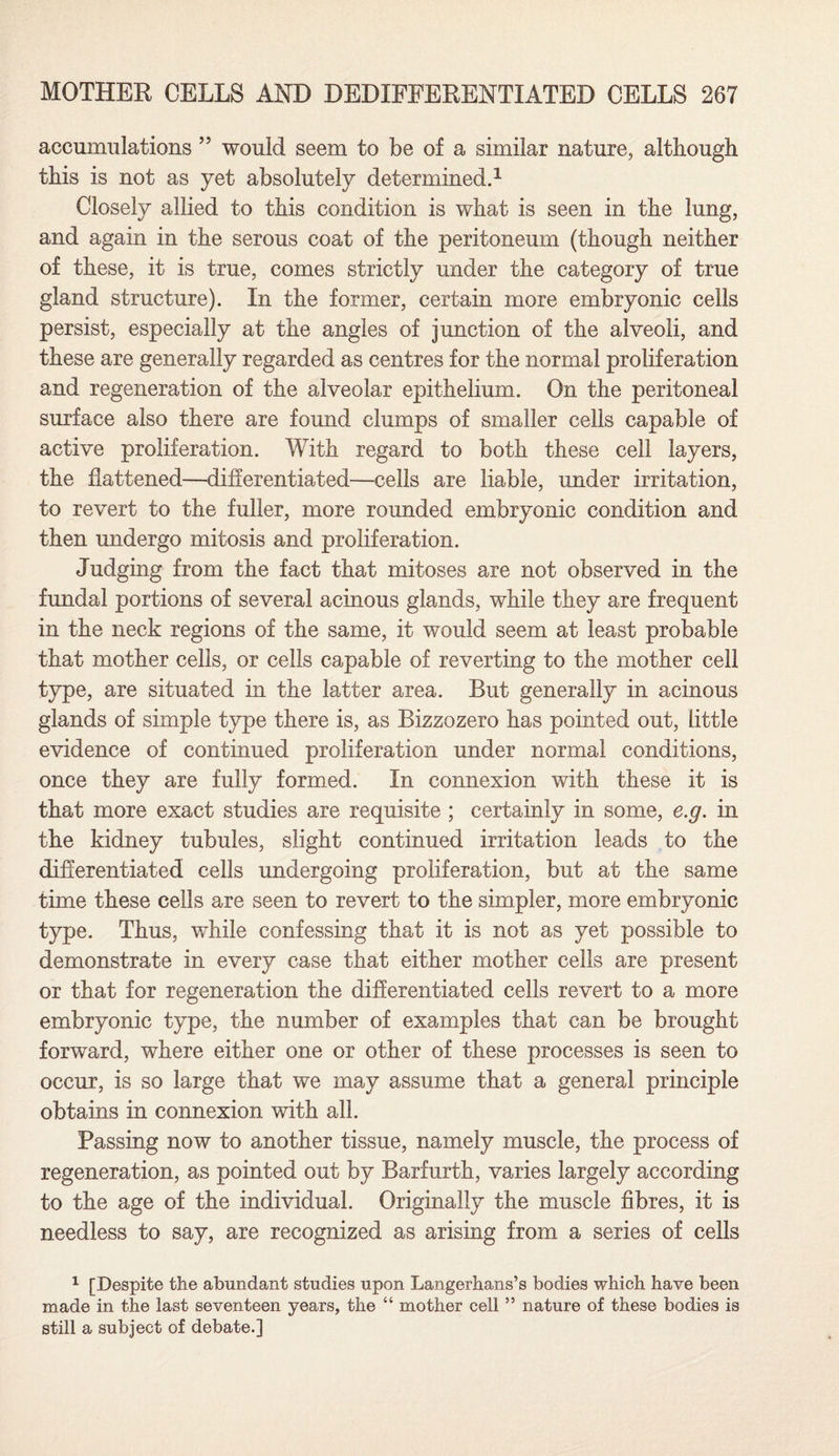 accumulations ” would seem to be of a similar nature, although this is not as yet absolutely determined.1 Closely allied to this condition is what is seen in the lung, and again in the serous coat of the peritoneum (though neither of these, it is true, comes strictly under the category of true gland structure). In the former, certain more embryonic cells persist, especially at the angles of junction of the alveoli, and these are generally regarded as centres for the normal proliferation and regeneration of the alveolar epithelium. On the peritoneal surface also there are found clumps of smaller cells capable of active proliferation. With regard to both these cell layers, the Fattened—differentiated—cells are liable, under irritation, to revert to the fuller, more rounded embryonic condition and then undergo mitosis and proliferation. Judging from the fact that mitoses are not observed in the fundal portions of several acinous glands, while they are frequent in the neck regions of the same, it would seem at least probable that mother cells, or cells capable of reverting to the mother cell type, are situated in the latter area. But generally in acinous glands of simple type there is, as Bizzozero has pointed out, little evidence of continued proliferation under normal conditions, once they are fully formed. In connexion with these it is that more exact studies are requisite ; certainly in some, e.g. in the kidney tubules, slight continued irritation leads to the differentiated cells undergoing proliferation, but at the same time these cells are seen to revert to the simpler, more embryonic type. Thus, while confessing that it is not as yet possible to demonstrate in every case that either mother cells are present or that for regeneration the differentiated cells revert to a more embryonic type, the number of examples that can be brought forward, where either one or other of these processes is seen to occur, is so large that we may assume that a general principle obtains in connexion with all. Passing now to another tissue, namely muscle, the process of regeneration, as pointed out by Barfurth, varies largely according to the age of the individual. Originally the muscle fibres, it is needless to say, are recognized as arising from a series of cells 1 [Despite the abundant studies upon Langerhans’s bodies which have been made in the last seventeen years, the “ mother cell ” nature of these bodies is still a subject of debate.]