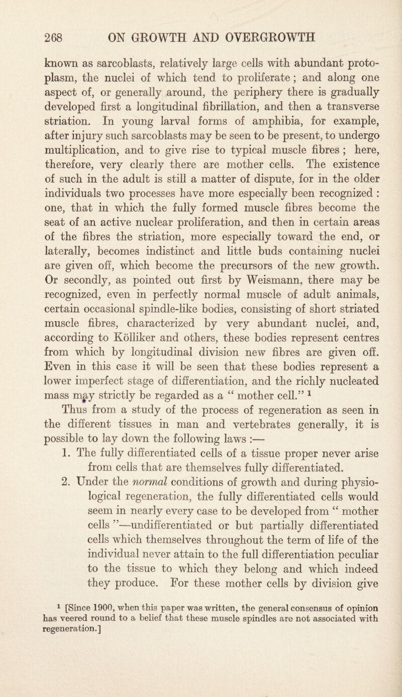 known as sarcoblasts, relatively large cells with abundant proto¬ plasm, the nuclei of which tend to proliferate; and along one aspect of, or generally around, the periphery there is gradually developed first a longitudinal fibrillation, and then a transverse striation. In young larval forms of amphibia, for example, after injury such sarcoblasts may be seen to be present, to undergo multiplication, and to give rise to typical muscle fibres ; here, therefore, very clearly there are mother cells. The existence of such in the adult is still a matter of dispute, for in the older individuals two processes have more especially been recognized : one, that in which the fully formed muscle fibres become the seat of an active nuclear proliferation, and then in certain areas of the fibres the striation, more especially toward the end, or laterally, becomes indistinct and little buds containing nuclei are given off, which become the precursors of the new growth. Or secondly, as pointed out first by Weismann, there may be recognized, even in perfectly normal muscle of adult animals, certain occasional spindle-like bodies, consisting of short striated muscle fibres, characterized by very abundant nuclei, and, according to Kolliker and others, these bodies represent centres from which by longitudinal division new fibres are given off. Even in this case it will be seen that these bodies represent a lower imperfect stage of differentiation, and the richly nucleated mass may strictly be regarded as a “ mother cell.5’1 Thus from a study of the process of regeneration as seen in the different tissues in man and vertebrates generally, it is possible to lay down the following laws :— 1. The fully differentiated cells of a tissue proper never arise from cells that are themselves fully differentiated. 2. Under the normal conditions of growth and during physio¬ logical regeneration, the fully differentiated cells would seem in nearly every case to be developed from “ mother cells ”—undifferentiated or but partially differentiated cells which themselves throughout the term of life of the individual never attain to the full differentiation peculiar to the tissue to which they belong and which indeed they produce. For these mother cells by division give 1 [Since 1900, when this paper was written, the general consensus of opinion has veered round to a belief that these muscle spindles are not associated with regeneration.]