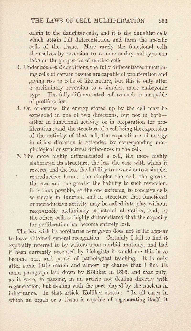 origin to the daughter cells, and it is the daughter cells which attain full differentiation and form the specific cells of the tissue. More rarely the functional cells themselves by reversion to a more embryonal type can take on the properties of mother cells. 3. Under abnormal conditions, the fully differentiated function¬ ing cells of certain tissues are capable of proliferation and giving rise to cells of like nature, but this is only after a preliminary reversion to a simpler, more embryonic type. The fully differentiated cell as such is incapable of proliferation. 4. Or, otherwise, the energy stored up by the cell may be expended in one of two directions, but not in both— either in functional activity or in preparation for pro¬ liferation ; and, the structure of a cell being the expression of the activity of that cell, the expenditure of energy in either direction is attended by corresponding mor¬ phological or structural differences in the cell. 5. The more highly differentiated a cell, the more highly elaborated its structure, the less the ease with which it reverts, and the less the liability to reversion to a simpler reproductive form ; the simpler the cell, the greater the ease and the greater the liability to such reversion. It is thus possible, at the one extreme, to conceive cells so simple in function and in structure that functional or reproductive activity may be called into play without recognizable preliminary structural alteration, and, at the other, cells so highly differentiated that the capacity for proliferation has become entirely lost. The law with its corollaries here given does not so. far appear to have obtained general recognition. Certainly I fail to find it explicitly referred to by writers upon morbid anatomy, and had it been currently accepted by biologists it would ere this have become part and parcel of pathological teaching. It is only after some little search and almost by chance that I find its main paragraph laid down by Kolliker in 1885, and that only, as it were, in passing, in an article not dealing directly with regeneration, but dealing with the part played by the nucleus in inheritance. In that article Kolliker states : “ In all cases in which an organ or a tissue is capable of regenerating itself, it