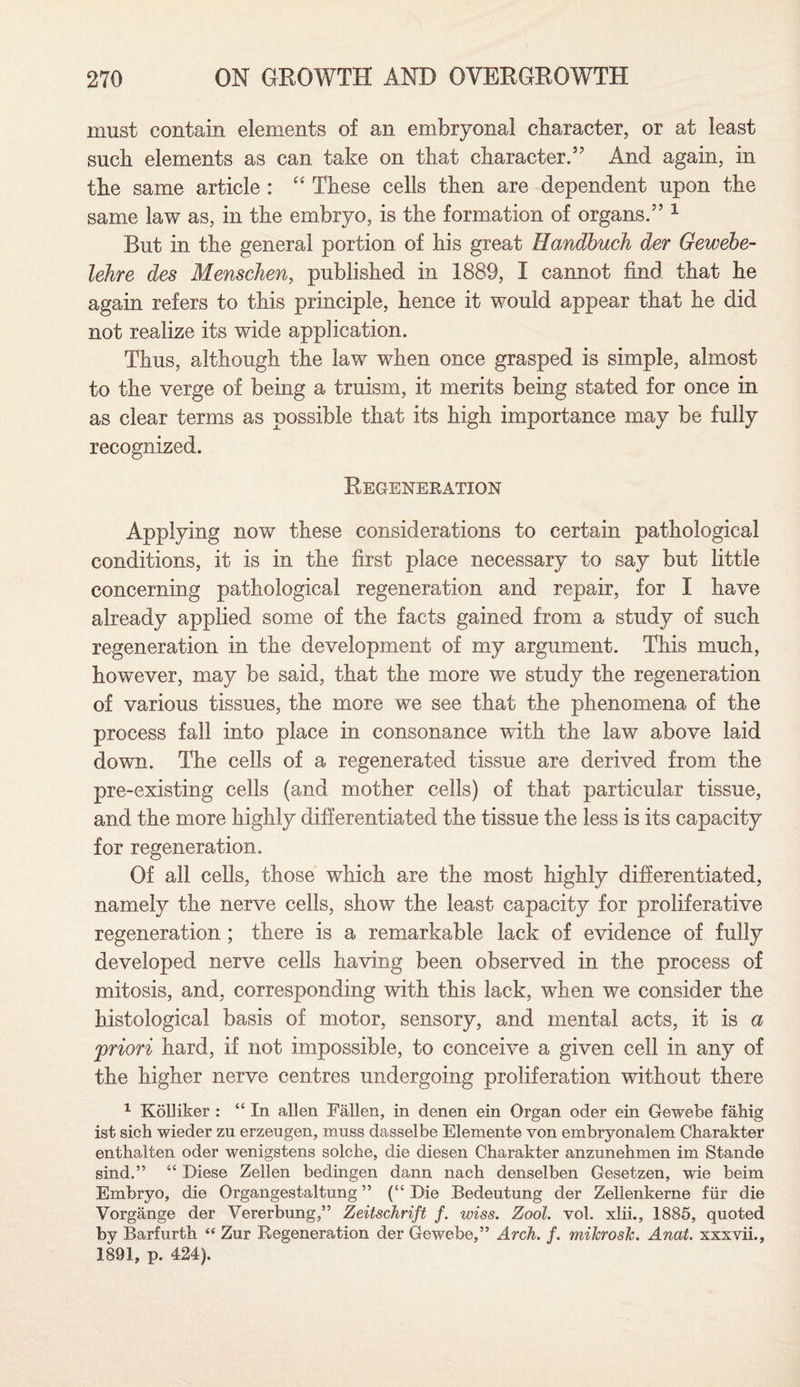must contain elements of an embryonal character, or at least such elements as can take on that character.” And again, in the same article : “ These cells then are dependent upon the same law as, in the embryo, is the formation of organs.” 1 But in the general portion of his great Handbuch der Gewebe- lehre des Menschen, published in 1889, I cannot find that he again refers to this principle, hence it would appear that he did not realize its wide application. Thus, although the law when once grasped is simple, almost to the verge of being a truism, it merits being stated for once in as clear terms as possible that its high importance may be fully recognized. Regeneration Applying now these considerations to certain pathological conditions, it is in the first place necessary to say but little concerning pathological regeneration and repair, for I have already applied some of the facts gained from a study of such regeneration in the development of my argument. This much, however, may be said, that the more we study the regeneration of various tissues, the more we see that the phenomena of the process fall into place in consonance with the law above laid down. The cells of a regenerated tissue are derived from the pre-existing cells (and mother cells) of that particular tissue, and the more highly differentiated the tissue the less is its capacity for regeneration. Of all cells, those which are the most highly differentiated, namely the nerve cells, show the least capacity for proliferative regeneration ; there is a remarkable lack of evidence of fully developed nerve cells having been observed in the process of mitosis, and, corresponding with this lack, when we consider the histological basis of motor, sensory, and mental acts, it is a priori hard, if not impossible, to conceive a given cell in any of the higher nerve centres undergoing proliferation without there 1 Kolliker : “ In alien Fallen, in denen ein Organ oder ein Gewebe fahig ist sich wieder zn erzeugen, mnss dasselbe Elemente von embryonalem Charakter enthalten oder wenigstens solche, die diesen Charakter anzunehmen im Stande sind.” “ Diese Zellen bedingen dann nach denselben Gesetzen, wie beim Embryo, die Organgestaltung ” (“Die Bedeutung der Zellenkerne fiir die Vorgange der Vererbung,” Zeitschrift /. wiss. Zool. vol. xlii., 1885, quoted by Barfurth “ Zur Regeneration der Gewebe,” Arch. f. mikrosJc. Anat. xxxvii., 1891, p. 424).