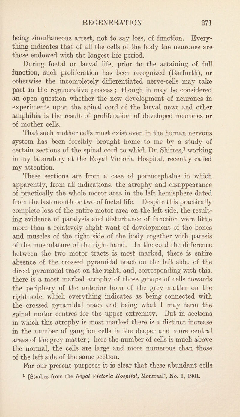 being simultaneous arrest, not to say loss, of function. Every¬ thing indicates that of all the cells of the body the neurones are those endowed with the longest life period. During foetal or larval life, prior to the attaining of full function, such proliferation has been recognized (Barfurth), or otherwise the incompletely differentiated nerve-cells may take part in the regenerative process ; though it may be considered an open question whether the new development of neurones in experiments upon the spinal cord of the larval newt and other amphibia is the result of proliferation of developed neurones or of mother cells. That such mother cells must exist even in the human nervous system has been forcibly brought home to me by a study of certain sections of the spinal cord to which Dr. Shirres,1 working in my laboratory at the Royal Victoria Hospital, recently called my attention. These sections are from a case of porencephalus in which apparently, from all indications, the atrophy and disappearance of practically the whole motor area in the left hemisphere dated from the last month or two of foetal life. Despite this practically complete loss of the entire motor area on the left side, the result¬ ing evidence of paralysis and disturbance of function were little more than a relatively slight want of development of the bones and muscles of the right side of the body together with paresis of the musculature of the right hand. In the cord the difference between the two motor tracts is most marked, there is entire absence of the crossed pyramidal tract on the left side, of the direct pyramidal tract on the right, and, corresponding with this, there is a most marked atrophy of those groups of cells towards the periphery of the anterior horn of the grey matter on the right side, which everything indicates as being connected with the crossed pyramidal tract and being what I may term the spinal motor centres for the upper extremity. But in sections in which this atrophy is most marked there is a distinct increase in the number of ganglion cells in the deeper and more central areas of the grey matter ; here the number of cells is much above the normal, the cells are large and more numerous than those of the left side of the same section. Eor our present purposes it is clear that these abundant cells 1 [Studies from the Royal Victoria Hospital, Montreal], No. 1, 1901.