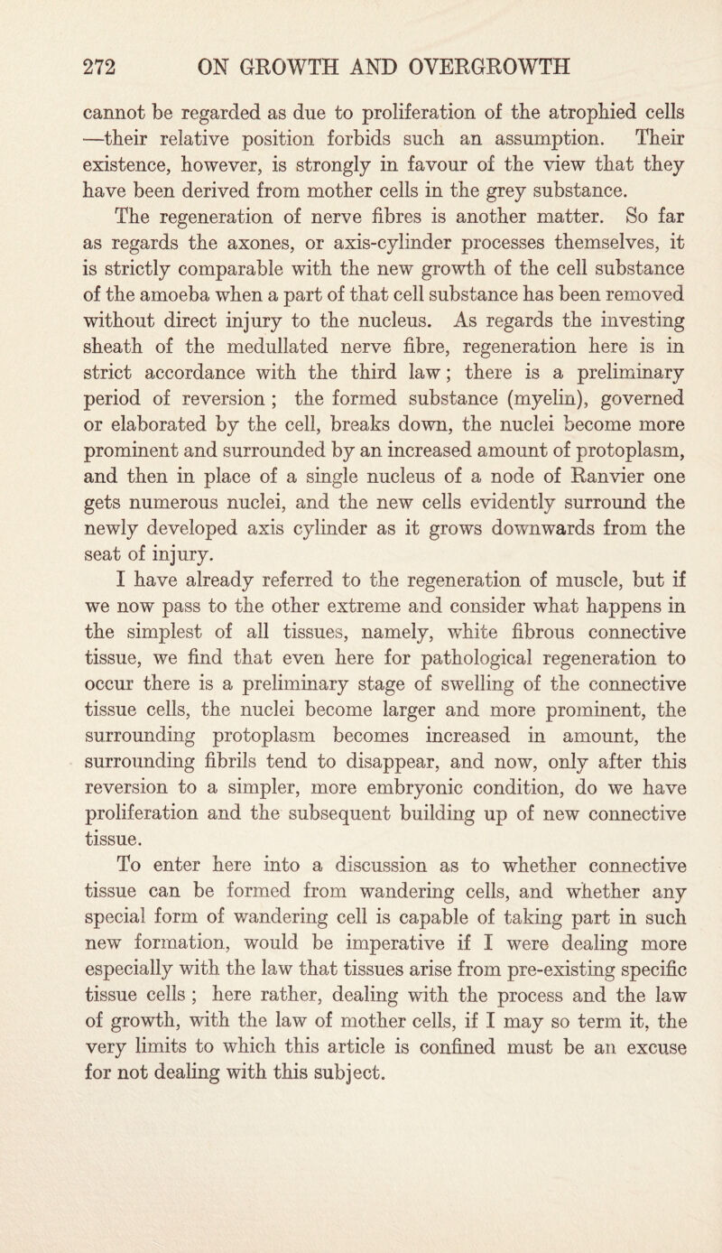 cannot be regarded as due to proliferation of the atrophied cells —their relative position forbids such an assumption. Their existence, however, is strongly in favour of the view that they have been derived from mother cells in the grey substance. The regeneration of nerve fibres is another matter. So far as regards the axones, or axis-cylinder processes themselves, it is strictly comparable with the new growth of the cell substance of the amoeba when a part of that cell substance has been removed without direct injury to the nucleus. As regards the investing sheath of the medullated nerve fibre, regeneration here is in strict accordance with the third law; there is a preliminary period of reversion ; the formed substance (myelin), governed or elaborated by the cell, breaks down, the nuclei become more prominent and surrounded by an increased amount of protoplasm, and then in place of a single nucleus of a node of Ranvier one gets numerous nuclei, and the new cells evidently surround the newly developed axis cylinder as it grows downwards from the seat of injury. I have already referred to the regeneration of muscle, but if we now pass to the other extreme and consider what happens in the simplest of all tissues, namely, wdiite fibrous connective tissue, we find that even here for pathological regeneration to occur there is a preliminary stage of swelling of the connective tissue cells, the nuclei become larger and more prominent, the surrounding protoplasm becomes increased in amount, the surrounding fibrils tend to disappear, and now, only after this reversion to a simpler, more embryonic condition, do we have proliferation and the subsequent building up of new connective tissue. To enter here into a discussion as to whether connective tissue can be formed from wandering cells, and whether any special form of wandering cell is capable of taking part in such new formation, would be imperative if I were dealing more especially with the law that tissues arise from pre-existing specific tissue cells ; here rather, dealing with the process and the law of growth, with the law of mother cells, if I may so term it, the very limits to which this article is confined must be an excuse for not dealing with this subject.