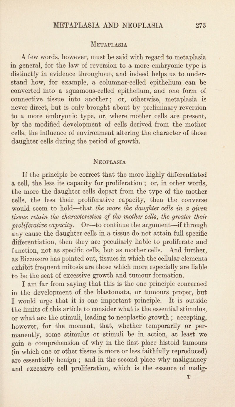 Metaplasia A few words, however, must be said with regard to metaplasia in general, for the law of reversion to a more embryonic type is distinctly in evidence throughout, and indeed helps us to under¬ stand how, for example, a columnar-celled epithelium can be converted into a squamous-celled epithelium, and one form of connective tissue into another; or, otherwise, metaplasia is never direct, but is only brought about by preliminary reversion to a more embryonic type, or, where mother cells are present, by the modified development of cells derived from the mother cells, the influence of environment altering the character of those daughter cells during the period of growth. Neoplasia If the principle be correct that the more highly differentiated a cell, the less its capacity for proliferation ; or, in other words, the more the daughter cells depart from the type of the mother cells, the less their proliferative capacity, then the converse would seem to hold—that the more the daughter cells in a given tissue retain the characteristics of the mother cells, the greater their proliferative capacity. Or—to continue the argument—if through any cause the daughter cells in a tissue do not attain full specific differentiation, then they are peculiarly liable to proliferate and function, not as specific cells, but as mother cells. And further, as Bizzozero has pointed out, tissues in which the cellular elements exhibit frequent mitosis are those which more especially are liable to be the seat of excessive growth and tumour formation. I am far from saying that this is the one principle concerned in the development of the blastomata, or tumours proper, but I would urge that it is one important principle. It is outside the limits of this article to consider what is the essential stimulus, or what are the stimuli, leading to neoplastic growth ; accepting, however, for the moment, that, whether temporarily or per¬ manently, some stimulus or stimuli be in action, at least we gain a comprehension of why in the first place histoid tumours (in which one or other tissue is more or less faithfully reproduced) are essentially benign ; and in the second place why malignancy and excessive cell proliferation, which is the essence of malig- T