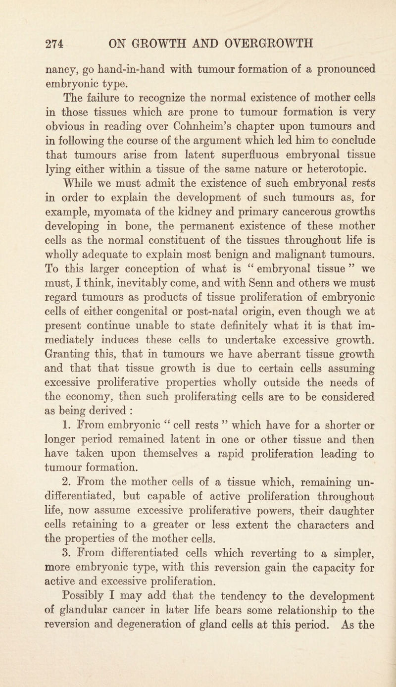 nancy, go hand-in-hand with tumour formation of a pronounced embryonic type. The failure to recognize the normal existence of mother cells in those tissues which are prone to tumour formation is very obvious in reading over Cohnheim’s chapter upon tumours and in following the course of the argument which led him to conclude that tumours arise from latent superfluous embryonal tissue lying either within a tissue of the same nature or heterotopic. While we must admit the existence of such embryonal rests in order to explain the development of such tumours as, for example, myomata of the kidney and primary cancerous growths developing in bone, the permanent existence of these mother cells as the normal constituent of the tissues throughout life is wholly adequate to explain most benign and malignant tumours. To this larger conception of what is “ embryonal tissue ” we must, I think, inevitably come, and with Senn and others we must regard tumours as products of tissue proliferation of embryonic cells of either congenital or post-natal origin, even though we at present continue unable to state definitely what it is that im¬ mediately induces these cells to undertake excessive growth. Granting this, that in tumours we have aberrant tissue growth and that that tissue growth is due to certain cells assuming excessive proliferative properties wholly outside the needs of the economy, then such proliferating cells are to be considered as being derived : 1. From embryonic 44 cell rests ” which have for a shorter or longer period remained latent in one or other tissue and then have taken upon themselves a rapid proliferation leading to tumour formation. 2. From the mother cells of a tissue which, remaining un¬ differentiated, but capable of active proliferation throughout life, now assume excessive proliferative powers, their daughter cells retaining to a greater or less extent the characters and the properties of the mother cells. 3. From differentiated cells which reverting to a simpler, more embryonic type, with this reversion gain the capacity for active and excessive proliferation. Possibly I may add that the tendency to the development of glandular cancer in later life bears some relationship to the reversion and degeneration of gland cells at this period. As the