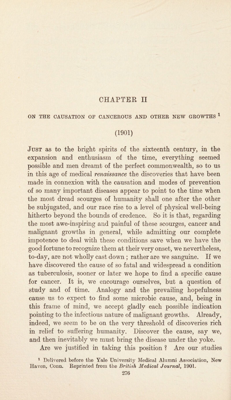CHAPTER II ON THE CAUSATION OF CANCEROUS AND OTHER NEW GROWTHS 1 (1901) Just as to the bright spirits of the sixteenth century, in the expansion and enthusiasm of the time, everything seemed possible and men dreamt of the perfect commonwealth, so to us in this age of medical renaissance the discoveries that have been made in connexion with the causation and modes of prevention of so many important diseases appear to point to the time when the most dread scourges of humanity shall one after the other be subjugated, and our race rise to a level of physical well-being hitherto beyond the bounds of credence. So it is that, regarding the most awe-inspiring and painful of these scourges, cancer and malignant growths in general, while admitting our complete impotence to deal with these conditions save when we have the good fortune to recognize them at their very onset, we nevertheless, to-day, are not wholly cast down ; rather are we sanguine. If we have discovered the cause of so fatal and widespread a condition as tuberculosis, sooner or later we hope to find a specific cause for cancer. It is, we encourage ourselves, but a question of study and of time. Analogy and the prevailing hopefulness cause us to expect to find some microbic cause, and, being in this frame of mind, we accept gladly each possible indication pointing to the infectious nature of malignant growths. Already, indeed, we seem to be on the very threshold of discoveries rich in relief to suffering humanity. Discover the cause, say we, and then inevitably we must bring the disease under the yoke. Are we justified in taking this position ? Are our studies 1 Delivered before the Yale University Medical Alumni Association, New Haven, Conn. Reprinted from the British Medical Journal, 1901.