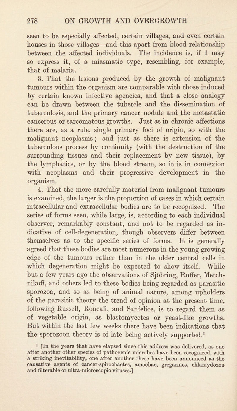seen to be especially affected, certain villages, and even certain houses in those villages—and this apart from blood relationship between the affected individuals. The incidence is, if I may so express it, of a miasmatic type, resembling, for example, that of malaria. 3. That the lesions produced by the growth of malignant tumours within the organism are comparable with those induced by certain known infective agencies, and that a close analogy can be drawn between the tubercle and the dissemination of tuberculosis, and the primary cancer nodule and the metastatic cancerous or sarcomatous growths. Just as in chronic affections there are, as a rule, single primary foci of origin, so with the malignant neoplasms ; and just as there is extension of the tuberculous process by continuity (with the destruction of the surrounding tissues and their replacement by new tissue), by the lymphatics, or by the blood stream, so it is in connexion with neoplasms and their progressive development in the organism. 4. That the more carefully material from malignant tumours is examined, the larger is the proportion of cases in which certain intracellular and extracellular bodies are to be recognized. The series of forms seen, while large, is, according to each individual observer, remarkably constant, and not to be regarded as in¬ dicative of cell-degeneration, though observers differ between themselves as to the specific series of forms. It is generally agreed that these bodies are most numerous in the young growing edge of the tumours rather than in the older central cells in which degeneration might be expected to show itself. While but a few years ago the observations of S jobring, Ruffer, Metch- nikoff, and others led to these bodies being regarded as parasitic sporozoa, and so as being of animal nature, among upholders of the parasitic theory the trend of opinion at the present time, following Russell, Roncali, and Sanfelice, is to regard them as of vegetable origin, as blastomycetes or yeast-like growths. But within the last few weeks there have been indications that the sporozoon theory is of late being actively supported.1 1 [In the years that have elapsed since this address was delivered, as one after another other species of pathogenic microbes have been recognized, with a striking inevitability, one after another these have been announced as the causative agents of cancer-spirochaetes, amoebae, gregarines, chlamydozoa and filterable or ultra-microscopic viruses.]