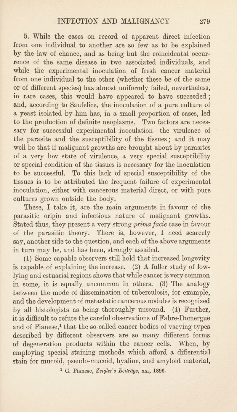 5. While the cases on record of apparent direct infection from one individual to another are so few as to be explained by the law of chance, and as being but the coincidental occur¬ rence of the same disease in two associated individuals, and while the experimental inoculation of fresh cancer material from one individual to the other (whether these be of the same or of different species) has almost uniformly failed, nevertheless, in rare cases, this would have appeared to have succeeded ; and, according to Sanfelice, the inoculation of a pure culture of a yeast isolated by him has, in a small proportion of cases, led to the production of definite neoplasms. Two factors are neces¬ sary for successful experimental inoculation—the virulence of the parasite and the susceptibility of the tissues; and it may well be that if malignant growths are brought about by parasites of a very low state of virulence, a very special susceptibility or special condition of the tissues is necessary for the inoculation to be successful. To this lack of special susceptibility of the tissues is to be attributed the frequent failure of experimental inoculation, either with cancerous material direct, or with pure cultures grown outside the body. These, I take it, are the main arguments in favour of the parasitic origin and infectious nature of malignant growths. Stated thus, they present a very strong prima facie case in favour of the parasitic theory. There is, however, I need scarcely say, another side to the question, and each of the above arguments in turn may be, and has been, strongly assailed. (1) Some capable observers still hold that increased longevity is capable of explaining the increase. (2) A fuller study of low- lying and estuarial regions sho ws that while cancer is very common in some, it is equally uncommon in others. (3) The analogy between the mode of dissemination of tuberculosis, for example, and the development of metastatic cancerous nodules is recognized by all histologists as being thoroughly unsound. (4) Further, it is difficult to refute the careful observations of Fabre-Domergue and of Pianese,1 that the so-called cancer bodies of varying types described by different observers are so many different forms of degeneration products within the cancer cells. When, by employing special staining methods which afford a differential stain for mucoid, pseudo-mucoid, hyaline, and amyloid material, 1 G. Pianese, Zeigler's Beitrdge, xx., 1896.