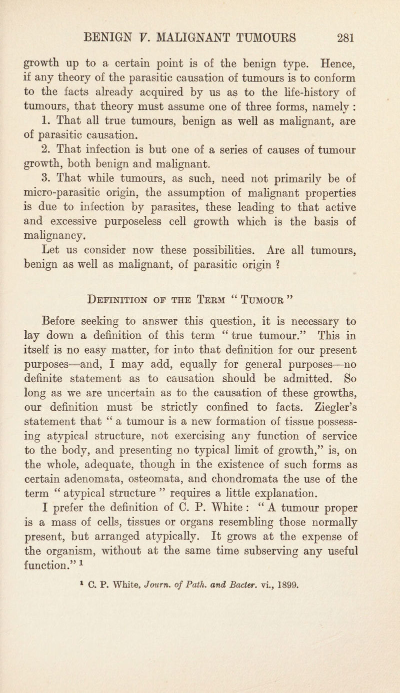 growth up to a certain point is of the benign type. Hence, if any theory of the parasitic causation of tumours is to conform to the facts already acquired by 11s as to the life-history of tumours, that theory must assume one of three forms, namely : 1. That all true tumours, benign as well as malignant, are of parasitic causation. 2. That infection is but one of a series of causes of tumour growth, both benign and malignant. 3. That while tumours, as such, need not primarily be of micro-parasitic origin, the assumption of malignant properties is due to infection by parasites, these leading to that active and excessive purposeless cell growth which is the basis of malignancy. Let us consider now these possibilities. Are all tumours, benign as well as malignant, of parasitic origin ? Definition of the Term “ Tumour ” Before seeking to answer this question, it is necessary to lay down a definition of this term “ true tumour.” This in itself is no eas}^ matter, for into that definition for our present purposes—and, I may add, equally for general purposes—no definite statement as to causation should be admitted. So long as we are uncertain as to the causation of these growths, our definition must be strictly confined to facts. Ziegler’s statement that “ a tumour is a new formation of tissue possess¬ ing atypical structure, not exercising any function of service to the body, and presenting no typical limit of growth,” is, on the whole, adequate, though in the existence of such forms as certain adenomata, osteomata, and chondromata the use of the term “ atypical structure ” requires a little explanation. I prefer the definition of C. P. White : “A tumour proper is a mass of cells, tissues or organs resembling those normally present, but arranged atypically. It grows at the expense of the organism, without at the same time subserving any useful function.” 1 1 C. P. White, Jcmrn. of Path, and Bader, vi., 1899.