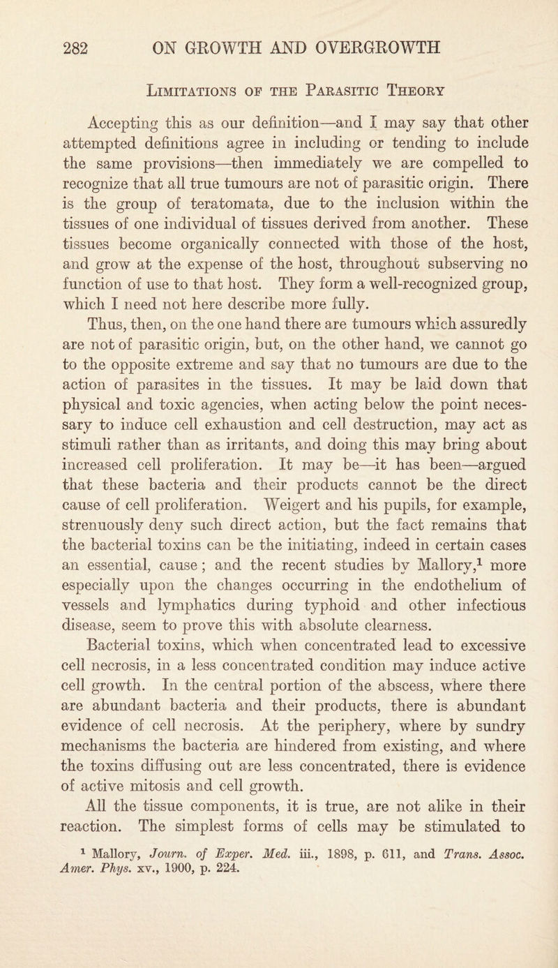 Limitations of the Parasitic Theory Accepting this as our definition—and I may say that other attempted definitions agree in including or tending to include the same provisions—then immediately we are compelled to recognize that all true tumours are not of parasitic origin. There is the group of teratomata, due to the inclusion within the tissues of one individual of tissues derived from another. These tissues become organically connected with those of the host, and grow at the expense of the host, throughout subserving no function of use to that host. They form a well-recognized group, which I need not here describe more fully. Thus, then, on the one hand there are tumours which assuredly are not of parasitic origin, but, on the other hand, we cannot go to the opposite extreme and say that no tumours are due to the action of parasites in the tissues. It may be laid down that physical and toxic agencies, when acting below the point neces¬ sary to induce cell exhaustion and cell destruction, may act as stimuli rather than as irritants, and doing this may bring about increased cell proliferation. It may be—it has been—argued that these bacteria and their products cannot be the direct cause of cell proliferation. Weigert and his pupils, for example, strenuously deny such direct action, but the fact remains that the bacterial toxins can be the initiating, indeed in certain cases an essential, cause ; and the recent studies bv Mallorv,1 more especially upon the changes occurring in the endothelium of vessels and lymphatics during typhoid and other infectious disease, seem to prove this with absolute clearness. Bacterial toxins, which when concentrated lead to excessive cell necrosis, in a less concentrated condition may induce active cell growth. In the central portion of the abscess, where there are abundant bacteria and their products, there is abundant evidence of cell necrosis. At the periphery, where by sundry mechanisms the bacteria are hindered from existing, and where the toxins diffusing out are less concentrated, there is evidence of active mitosis and cell growth. All the tissue components, it is true, are not alike in their reaction. The simplest forms of cells may be stimulated to 1 Mallory, Journ. of Exper. Med. iii., 1898, p. 611, and Trans. Assoc. Amer. Phys. xv., 1900, p. 224.