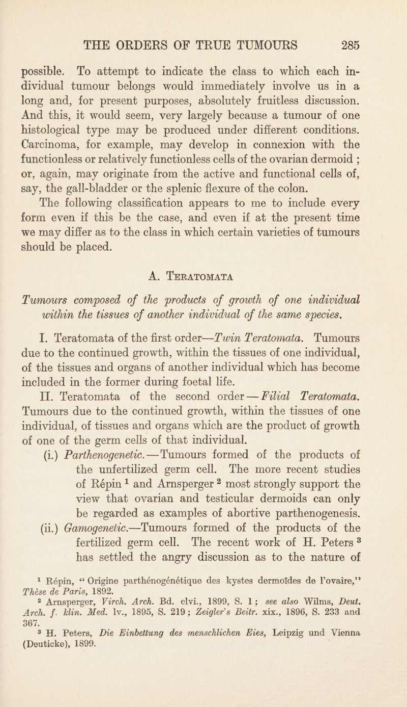 possible. To attempt to indicate the class to which each in¬ dividual tumour belongs would immediately involve us in a long and, for present purposes, absolutely fruitless discussion. And this, it would seem, very largely because a tumour of one histological type may be produced under different conditions. Carcinoma, for example, may develop in connexion with the functionless or relatively functionless cells of the ovarian dermoid ; or, again, may originate from the active and functional cells of, say, the gall-bladder or the splenic flexure of the colon. The following classification appears to me to include every form even if this be the case, and even if at the present time we may differ as to the class in which certain varieties of tumours should be placed. A. Teratomata Tumours composed of the products of growth of one individual within the tissues of another individual of the same species. I. Teratomata of the first order—Twin Teratomata. Tumours due to the continued growth, within the tissues of one individual, of the tissues and organs of another individual which has become included in the former during foetal life. II. Teratomata of the second order — Filial Teratomata. Tumours due to the continued growth, within the tissues of one individual, of tissues and organs which are the product of growth of one of the germ cells of that individual. (i.) Parthenogenetic.—Tumours formed of the products of the unfertilized germ cell. The more recent studies of Repin 1 and Arnsperger 2 most strongly support the view that ovarian and testicular dermoids can only be regarded as examples of abortive parthenogenesis. (ii.) Gamogenetic.—Tumours formed of the products of the fertilized germ cell. The recent work of H. Peters 3 has settled the angry discussion as to the nature of 1 Repin, “ Origine parthenogenetique des kystes dermoides de l’ovaire,” These de Paris, 1892. 2 Arnsperger, Virch. Arch. Bd. clvi., 1899, S. 1 ; see also Wilms, Deut. Arch, f- klin. Med. lv., 1895, S. 219 ; Zeigler's Beitr. xix., 1896, S. 233 and 367. 3 H. Peters, Die Einbettung des menschlichen Eies, Leipzig und Vienna (Deuticke), 1899.