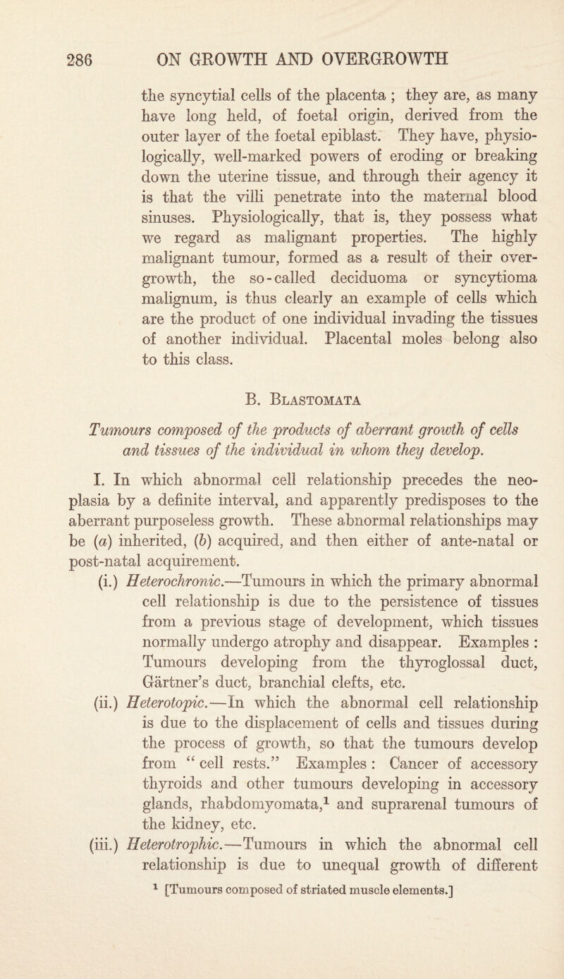 the syncytial cells of the placenta ; they are, as many have long held, of foetal origin, derived from the outer layer of the foetal epiblast. They have, physio¬ logically, well-marked powers of eroding or breaking down the uterine tissue, and through their agency it is that the villi penetrate into the maternal blood sinuses. Physiologically, that is, they possess what we regard as malignant properties. The highly malignant tumour, formed as a result of their over¬ growth, the so-called deciduoma or syncytioma malignum, is thus clearly an example of cells which are the product of one individual invading the tissues of another individual. Placental moles belong also to this class. R. Blastomata Tumours composed of the products of aberrant growth of cells and tissues of the individual in whom they develop. I. In which abnormal cell relationship precedes the neo¬ plasia by a definite interval, and apparently predisposes to the aberrant purposeless growth. These abnormal relationships may be (a) inherited, (b) acquired, and then either of ante-natal or post-natal acquirement. (i.) Heterochronic.—Tumours in which the primary abnormal cell relationship is due to the persistence of tissues from a previous stage of development, which tissues normally undergo atrophy and disappear. Examples : Tumours developing from the thyroglossal duct, Gartner’s duct, branchial clefts, etc. (ii.) Heterotopic.—In which the abnormal cell relationship is due to the displacement of cells and tissues during the process of growth, so that the tumours develop from “ cell rests.” Examples : Cancer of accessory thyroids and other tumours developing in accessory glands, rhabdomyomata,1 and suprarenal tumours of the kidney, etc. (in.) Heterotrophic.—Tumours in which the abnormal cell relationship is due to unequal growth of different 1 [Tumours composed of striated muscle elements.]