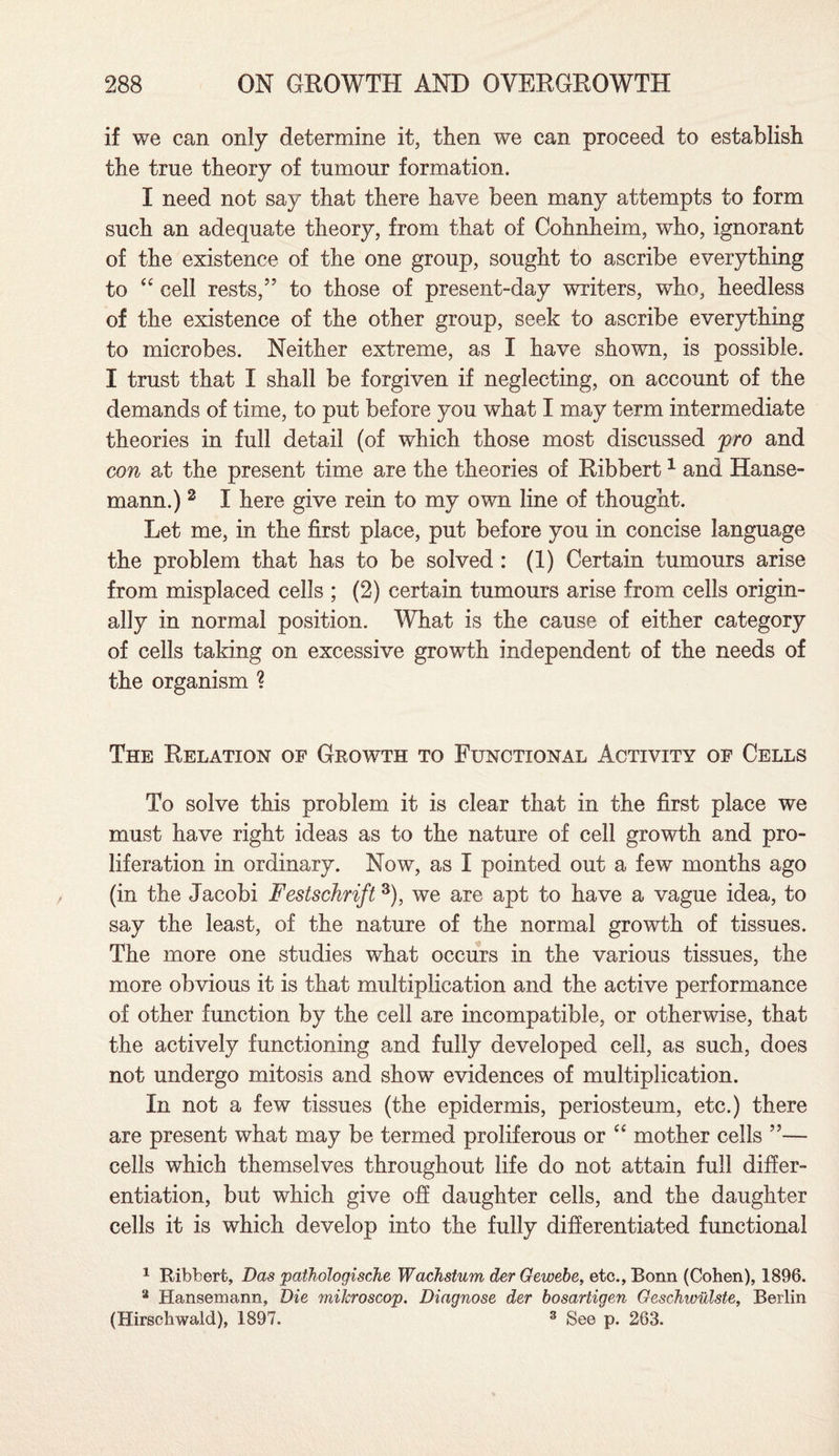 if we can only determine it, then we can proceed to establish the true theory of tumour formation. I need not say that there have been many attempts to form such an adequate theory, from that of Cohnheim, who, ignorant of the existence of the one group, sought to ascribe everything to “ cell rests,” to those of present-day writers, who, heedless of the existence of the other group, seek to ascribe everything to microbes. Neither extreme, as I have shown, is possible. I trust that I shall be forgiven if neglecting, on account of the demands of time, to put before you what I may term intermediate theories in full detail (of which those most discussed pro and con at the present time are the theories of Ribbert1 2 and Hanse- mann.) 3 I here give rein to my own line of thought. Let me, in the first place, put before you in concise language the problem that has to be solved : (1) Certain tumours arise from misplaced cells ; (2) certain tumours arise from cells origin¬ ally in normal position. What is the cause of either category of cells taking on excessive growth independent of the needs of the organism % The Relation of Growth to Functional Activity of Cells To solve this problem it is clear that in the first place we must have right ideas as to the nature of cell growth and pro¬ liferation in ordinary. Now, as I pointed out a few months ago (in the Jacobi Festschrift 3), we are apt to have a vague idea, to say the least, of the nature of the normal growth of tissues. The more one studies what occurs in the various tissues, the more obvious it is that multiplication and the active performance of other function by the cell are incompatible, or otherwise, that the actively functioning and fully developed cell, as such, does not undergo mitosis and show evidences of multiplication. In not a few tissues (the epidermis, periosteum, etc.) there are present what may be termed proliferous or “ mother cells ”— cells which themselves throughout life do not attain full differ¬ entiation, but which give off daughter cells, and the daughter cells it is which develop into the fully differentiated functional 1 Ribbert, Das pathologische Wachstum der Gewebe, etc., Bonn (Cohen), 1896. 2 Hansemann, Die mitcroscop. Diagnose der bosartigen Geschwulste, Berlin (Hirsehwaid), 1897. 3 See p. 263.
