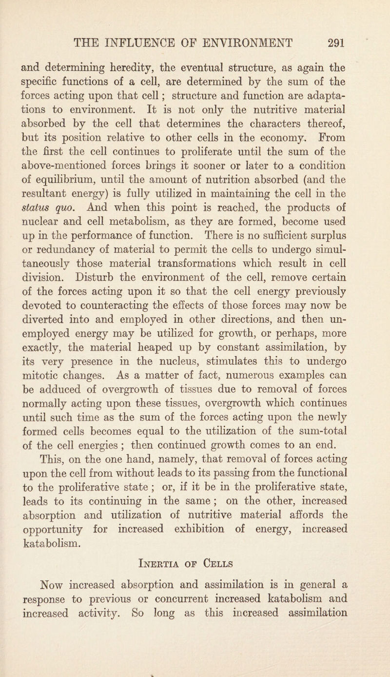 and determining heredity, the eventual structure, as again the specific functions of a cell, are determined by the sum of the forces acting upon that cell; structure and function are adapta¬ tions to environment. It is not only the nutritive material absorbed by the cell that determines the characters thereof, but its position relative to other cells in the economy. From the first the cell continues to proliferate until the sum of the above-mentioned forces brings it sooner or later to a condition of equilibrium, until the amount of nutrition absorbed (and the resultant energy) is fully utilized in maintaining the cell in the status quo. And when this point is reached, the products of nuclear and cell metabolism, as they are formed, become used up in the performance of function. There is no sufficient surplus or redundancy of material to permit the cells to undergo simul¬ taneously those material transformations which result in cell division. Disturb the environment of the cell, remove certain of the forces acting upon it so that the cell energy previously devoted to counteracting the effects of those forces may now be diverted into and employed in other directions, and then un¬ employed energy may be utilized for growth, or perhaps, more exactly, the material heaped up by constant assimilation, by its very presence in the nucleus, stimulates this to undergo mitotic changes. As a matter of fact, numerous examples can be adduced of overgrowth of tissues due to removal of forces normally acting upon these tissues, overgrowth which continues until such time as the sum of the forces acting upon the newly formed cells becomes equal to the utilization of the sum-total of the cell energies ; then continued growth comes to an end. This, on the one hand, namely, that removal of forces acting upon the cell from without leads to its passing from the functional to the proliferative state ; or, if it be in the proliferative state, leads to its continuing in the same ; on the other, increased absorption and utilization of nutritive material affords the opportunity for increased exhibition of energy, increased katabolism. Inertia of Cells Now increased absorption and assimilation is in general a response to previous or concurrent increased katabolism and increased activity. So long as this increased assimilation