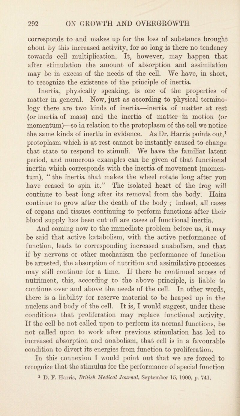 corresponds to and makes up for the loss of substance brought about by this increased activity, for so long is there no tendency towards cell multiplication. It, however, may happen that after stimulation the amount of absorption and assimilation may be in excess of the needs of the cell. We have, in short, to recognize the existence of the principle of inertia. Inertia, physically speaking, is one of the properties of matter in general. Now, just as according to physical termino¬ logy there are two kinds of inertia—inertia of matter at rest (or inertia of mass) and the inertia of matter in motion (or momentum)—so in relation to the protoplasm of the cell we notice the same kinds of inertia in evidence. As Dr. Harris points out,1 protoplasm which is at rest cannot be instantly caused to change that state to respond to stimuli. We have the familiar latent period, and numerous examples can be given of that functional inertia which corresponds with the inertia of movement (momen¬ tum), “ the inertia that makes the wheel rotate long after you have ceased to spin it.” The isolated heart of the frog will continue to beat long after its removal from the body. Hairs continue to grow after the death of the body; indeed, all cases of organs and tissues continuing to perform functions after their blood supply has been cut off are cases of functional inertia. And coming now to the immediate problem before us, it may be said that active katabolism, with the active performance of function, leads to corresponding increased anabolism, and that if by nervous or other mechanism the performance of function be arrested, the absorption of nutrition and assimilative processes mav still continue for a time. If there be continued access of «/ nutriment, this, according to the above principle, is liable to continue over and above the needs of the cell. In other words, there is a liability for reserve material to be heaped up in the nucleus and body of the cell. It is, I would suggest, under these conditions that proliferation may replace functional activity. If the cell be not called upon to perform its normal functions, be not called upon to work after previous stimulation has led to increased absorption and anabolism, that cell is in a favourable condition to divert its energies from function to proliferation. In this connexion I would point out that we are forced to recognize that the stimulus for the performance of special function 1 D. F. Harris, British Medical Journal, September 15, 1900, p. 741.