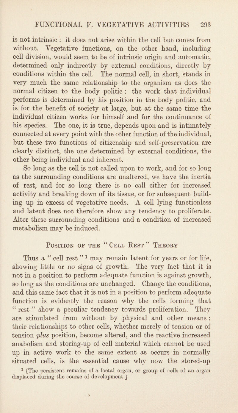 is not intrinsic : it does not arise within the cell but comes from without. Vegetative functions, on the other hand, including cell division, would seem to be of intrinsic origin and automatic, determined only indirectly by external conditions, directly by conditions within the cell. The normal cell, in short, stands in very much the same relationship to the organism as does the normal citizen to the body politic : the work that individual performs is determined by his position in the body politic, and is for the benefit of society at large, but at the same time the individual citizen works for himself and for the continuance of his species. The one, it is true, depends upon and is intimately connected at every point with the other function of the individual, but these two functions of citizenship and self-preservation are clearly distinct, the one determined by external conditions, the other being individual and inherent. So long as the cell is not called upon to work, and for so long as the surrounding conditions are unaltered, we have the inertia of rest, and for so long there is no call either for increased activity and breaking down of its tissue, or for subsequent build¬ ing up in excess of vegetative needs. A cell lying functionless and latent does not therefore show any tendency to proliferate. Alter these surrounding conditions and a condition of increased metabolism may be induced. Position of the “ Cell Best ” Theory Thus a “ cell rest ” 1 may remain latent for years or for life, showing little or no signs of growth. The very fact that it is not in a position to perform adequate function is against growth, so long as the conditions are unchanged. Change the conditions, and this same fact that it is not in a position to perform adequate function is evidently the reason why the cells forming that “ rest ” show a peculiar tendency towards proliferation. They are stimulated from without by physical and other means ; their relationships to other cells, whether merely of tension or of tension plus position, become altered, and the reactive increased anabolism and storing-up of cell material which cannot be used up in active work to the same extent as occurs in normally situated cells, is the essential cause why now the stored-up 1 [The persistent remains of a foetal organ, or group of cells of an organ displaced during the course of development.]