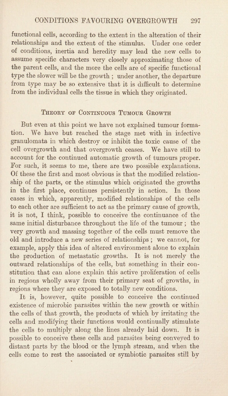 functional cells, according to the extent in the alteration of their relationships and the extent of the stimulus. Under one order of conditions, inertia and heredity may lead the new cells to assume specific characters very closely approximating those of the parent cells, and the more the cells are of specific functional type the slower will be the growth ; under another, the departure from type may be so extensive that it is difficult to determine from the individual cells the tissue in which they originated. Theory of Continuous Tumour Growth But even at this point we have not explained tumour forma¬ tion. We have but reached the stage met with in infective granulomata in which destroy or inhibit the toxic cause of the cell overgrowth and that overgrowth ceases. We have still to account for the continued automatic growth of tumours proper. For such, it seems to me, there are two possible explanations. Of these the first and most obvious is that the modified relation¬ ship of the parts, or the stimulus which originated the growths in the first place, continues persistently in action. In those cases in which, apparently, modified relationships of the cells to each other are sufficient to act as the primary cause of growth, it is not, I think, possible to conceive the continuance of the same initial disturbance throughout the life of the tumour ; the very growth and massing together of the cells must remove the old and introduce a new series of relationships ; we cannot, for example, apply this idea of altered environment alone to explain the production of metastatic growths. It is not merely the outward relationships of the cells, but something in their con¬ stitution that can alone explain this active proliferation of cells in regions wholly away from their primary seat of growths, in regions where they are exposed to totally new conditions. It is, however, quite possible to conceive the continued existence of microbic parasites within the new growth or within the cells of that growth, the products of which by irritating the cells and modifying their functions would continually stimulate the cells to multiply along the lines already laid down. It is possible to conceive these cells and parasites being conveyed to distant parts by the blood or the lymph stream, and when the cells come to rest the associated or symbiotic parasites still by
